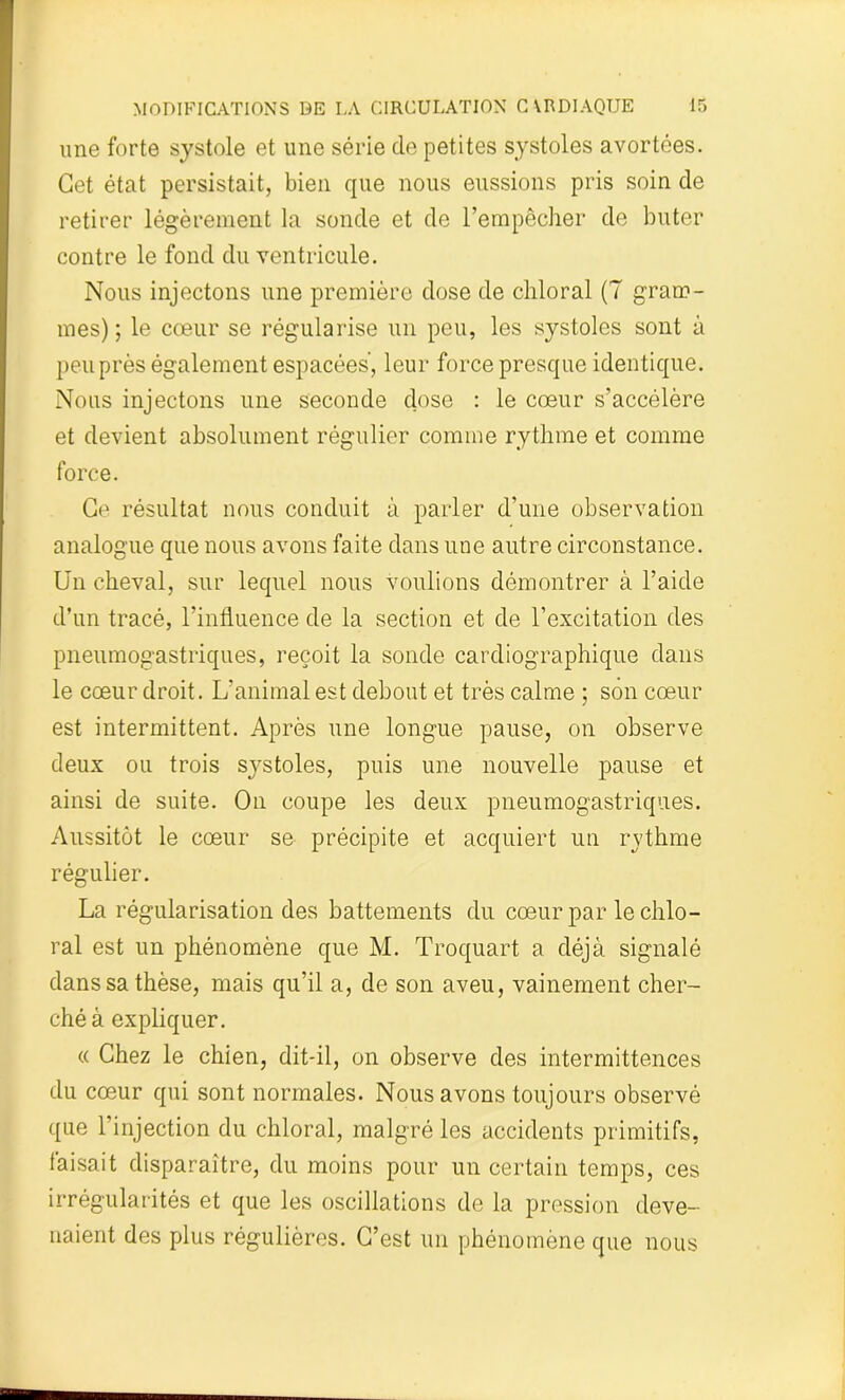 une forte systole et une série de petites systoles avortées. Cet état persistait, bien que nous eussions pris soin de retirer légèrement la sonde et de l’empêcher de buter contre le fond du ventricule. Nous injectons une première dose de chloral (7 gram- mes) ; le cœur se régularise un peu, les systoles sont à peu près également espacées', leur force presque identique. Nous injectons une seconde dose : le cœur s’accélère et devient absolument régulier comme rythme et comme force. Ce résultat nous conduit à parler d’une observation analogue que nous avons faite dans une autre circonstance. Un cheval, sur lequel nous voulions démontrer à l’aide d’un tracé, l’influence de la section et de l’excitation des pneumogastriques, reçoit la sonde cardiographique dans le cœur droit. L’animal est debout et très calme ; son cœur est intermittent. Après une longue pause, on observe deux ou trois sj^stoles, puis une nouvelle pause et ainsi de suite. On coupe les deux pneumogastriques. Aussitôt le cœur se précipite et acquiert un rythme régulier. La régularisation des battements du cœur par le chlo- ral est un phénomène que M. Troquart a déjà signalé dans sa thèse, mais qu’il a, de son aveu, vainement cher- ché à expliquer. « Chez le chien, dit-il, on observe des intermittences du cœur qui sont normales. Nous avons toujours observé que l’injection du chloral, malgré les accidents primitifs, faisait disparaître, du moins pour un certain temps, ces irrégularités et que les oscillations de la pression deve- naient des plus régulières. C’est un phénomène que nous