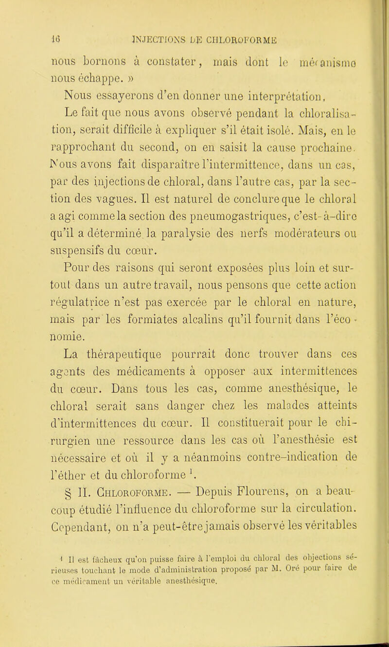 nous bornons à constater, mais dont le méranismo nous échappe. » Nous essayerons d’en donner une interprétation. Le fait que nous avons observé pendant la ckloralisa- tion, serait difficile à expliquer s’il était isolé. Mais, en le rapprochant du second, on en saisit la cause prochaine. Nous avons fait disparaître l’intermittence, dans un cas, par des injections de chloral, dans l’autre cas, par la sec- tion des vagues. Il est naturel de conclure que le chloral a agi comme la section des pneumogastriques, c’est-à-dire qu’il a déterminé la paralysie des nerfs modérateurs ou suspensifs du cœur. Pour des raisons qui seront exposées plus loin et sur- tout dans un autre travail, nous pensons que cette action régulatrice n’est pas exercée par le chloral en nature, mais parles formiates alcalins qu’il fournit dans l’éco- nomie. La thérapeutique pourrait donc trouver dans ces agents des médicaments à opposer aux intermittences du cœur. Dans tous les cas, comme anesthésique, le chloral serait sans danger chez les malades atteints d'intermittences du cœur. Il constituerait pour le chi- rurgien une ressource dans les cas où l'anesthésie est nécessaire et où il y a néanmoins contre-indication de l’éther et du chloroforme h § IL Chloroforme. — Depuis Flourens, on a beau- coup étudié l’influence du chloroforme sur la circulation. Cependant, on n’a peut-être jamais observé les véritables •i II est fâcheux qu’on puisse faire il 1 emploi du chloral des objections sé- rieuses touchant le mode d’administration proposé par M. Oré pour taire de ce médicament un véritable anesthésique.