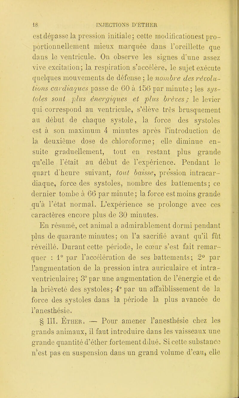 est dépasse la pression initiale; cette rnodilicationcst pro- portionnellement mieux marquée dans l’oreillette que dans le ventricule. On observe les signes d’une assez vive excitation; la respiration s’accélère, le sujet exécute quelques mouvements de défense ; le nombre des révolu- tions cardiaques passe de GO à 156 par minute ; les sys- toles sont plus énergiques et plus brèves; le levier qui correspond au ventricule, s’élève très brusquement au début de chaque systole, la force des systoles est à son maximum 4 minutes après l’introduction de la deuxième dose de chloroforme; elle diminue en- suite graduellement, tout en restant plus grande qu’elle l'était au début de l’expérience. Pendant le quart d'heure suivant, tout baisse, pression intracar- diaque, force des systoles, nombre des battements; ce dernier tombe à 66 par minute ; la force est moins grande qu’à l’état normal. L’expérience se prolonge avec ces caractères encore plus de 30 minutes. En résumé, cet animal a admirablement dormi pendant plus de quarante minutes ; on l’a sacrifié avant qu’il fût réveillé. Durant cette période, le cœur s’est fait remar- quer : 1° par l’accélération de ses battements; 2° par l’augmentation de la pression intra auriculaire et intra- ventriculaire; 3° par une augmentation de l’énergie et de la brièveté des systoles; 4° par un affaiblissement de la force des systoles dans la période la plus avancée de l’anesthésie* § 111. Éther. — Pour amener l’anesthésie chez les grands animaux, il faut introduire dans les vaisseaux une grande quantité d’éther fortement dilué. Si cette substance n’est pas en suspension dans un grand volume d’eau* elle