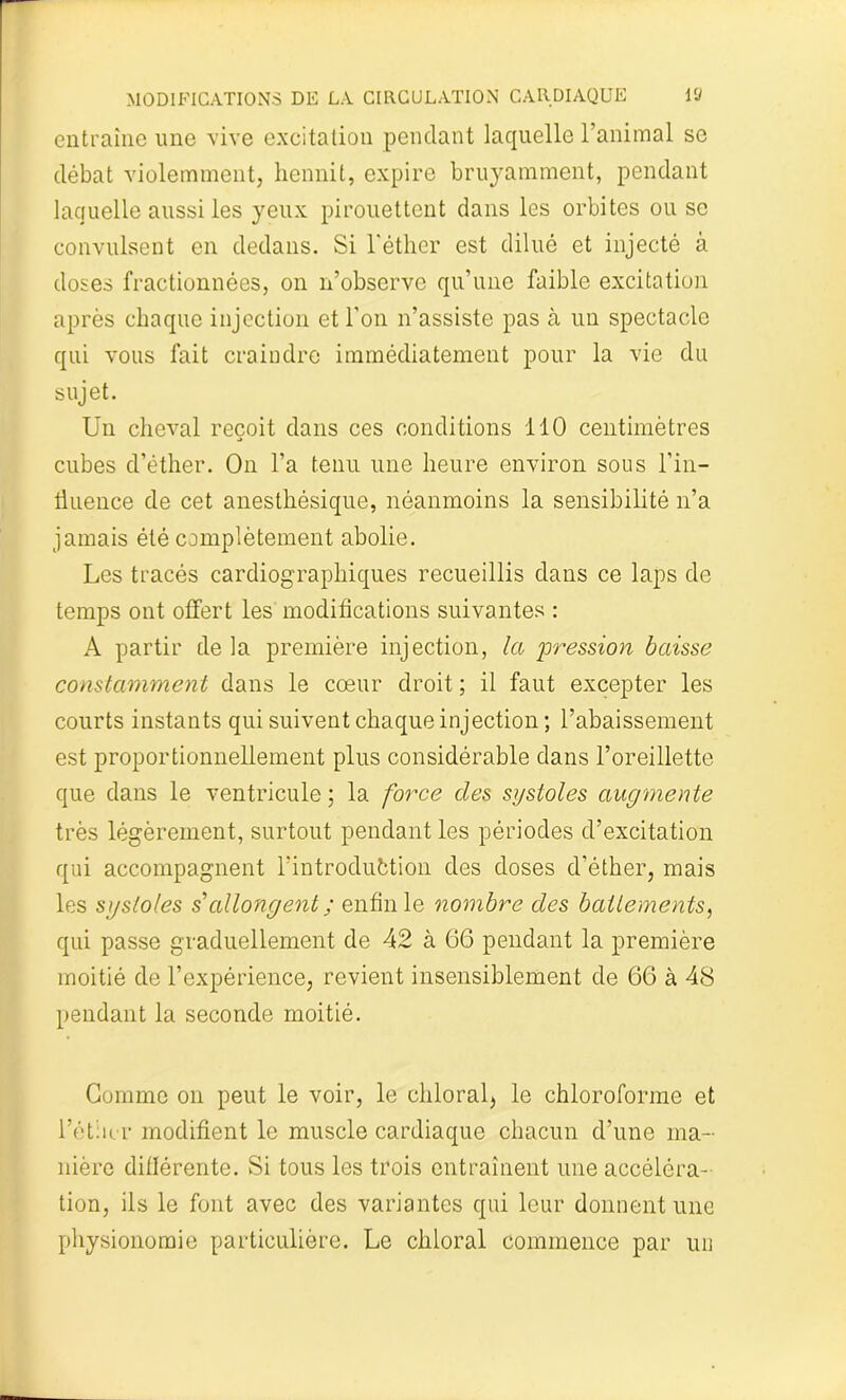 entraîne une vive excitation pendant laquelle l’animal se débat violemment, hennit, expire bruyamment, pendant laquelle aussi les yeux pirouettent dans les orbites ou se convulsent en dedans. Si l'éther est dilué et injecté à doses fractionnées, on n’observe qu’une faible excitation après chaque injection et l'on n’assiste pas à un spectacle qui vous fait craindre immédiatement pour la vie du sujet. Un cheval reçoit dans ces conditions 110 centimètres cubes d’éther. On l’a tenu une heure environ sous l’in- liuence de cet anesthésique, néanmoins la sensibilité n’a jamais été complètement abolie. Les tracés cardiographiques recueillis dans ce laps de temps ont offert les modifications suivantes : A partir delà première injection, la pression baisse constamment dans le cœur droit ; il faut excepter les courts instants qui suivent chaque injection ; l’abaissement est proportionnellement plus considérable dans l’oreillette que dans le ventricule ; la force des systoles augmente très légèrement, surtout pendant les périodes d’excitation qui accompagnent l’introduction des doses d’éther, mais les systoles s'allongent ; enfin le nombre des battements, qui passe graduellement de 42 à 66 pendant la première moitié de l’expérience, revient insensiblement de 66 à 48 pendant la seconde moitié. Gomme on peut le voir, le chloral, le chloroforme et l’étiicr modifient le muscle cardiaque chacun d’une ma- nière diflérente. Si tous les trois entraînent une accéléra- tion, ils le font avec des variantes qui leur donnent une physionomie particulière. Le chloral commence par un