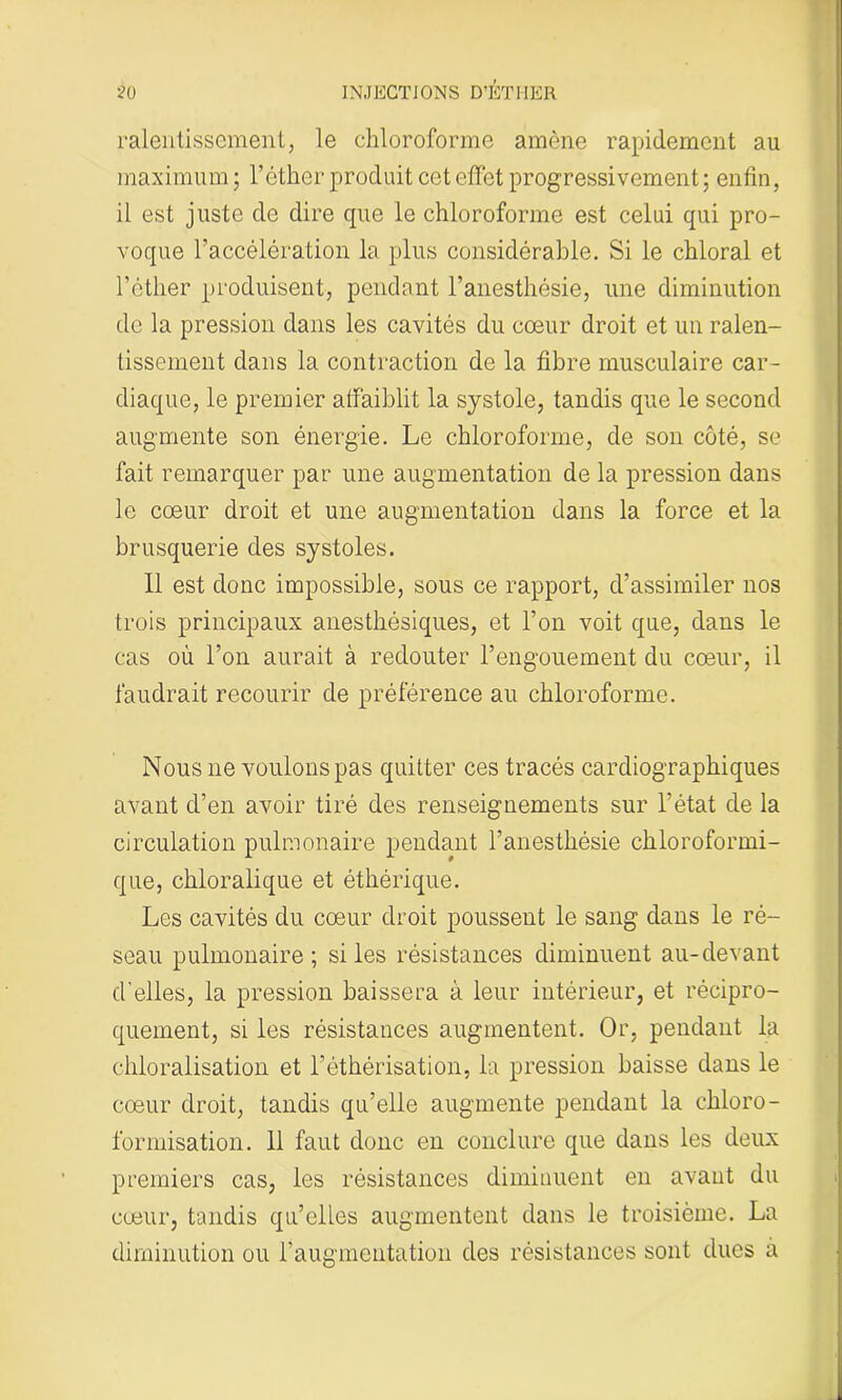 ralentissement, le chloroforme amène rapidement au maximum ; l’éther produit cet effet progressivement ; enfin, il est juste de dire cpie le chloroforme est celui qui pro- voque l’accélération la plus considérable. Si le chloral et l’éther produisent, pendant l’anesthésie, une diminution de la pression dans les cavités du cœur droit et un ralen- tissement dans la contraction de la fibre musculaire car- diaque, le premier affaiblit la systole, tandis que le second augmente son énergie. Le chloroforme, de son côté, se fait remarquer par une augmentation de la pression dans le cœur droit et une augmentation dans la force et la brusquerie des systoles. Il est donc impossible, sous ce rapport, d’assimiler nos trois principaux anesthésiques, et l’on voit que, dans le cas où l’on aurait à redouter l’engouement du cœur, il faudrait recourir de préférence au chloroforme. Nous ne voulons pas quitter ces tracés cardiographiques avant d’en avoir tiré des renseignements sur l'état de la circulation pulmonaire pendant l’anesthésie chloroformi- que, chloralique et éthérique. Les cavités du cœur droit poussent le sang dans le ré- seau pulmonaire; si les résistances diminuent au-devant d’elles, la pression baissera à leur intérieur, et récipro- quement, si les résistances augmentent. Or, pendant la chloralisation et l’éthérisation, la pression baisse dans le cœur droit, tandis qu’elle augmente pendant la chloro- formisation. 11 faut donc en conclure que dans les deux premiers cas, les résistances diminuent en avant du cœur, tandis qu’elles augmentent dans le troisième. La diminution ou l’augmentation des résistances sont dues a