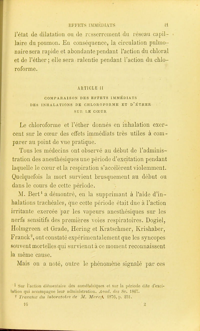 l’état (le dilatation ou de resserrement du réseau capil- ■ laire du poumon. En conséquence, la circulation pulmo- naire sera rapide et abondante pendant l’action du chloral et de l’éther ; elle sera ralentie pendant l’action du chlo- roforme. ARTICLE 11 COMPARAISON DES EFFETS IMMÉDIATS DES INHALATIONS DE CHLOROFORME ET d’ÈTHER SUR LE CŒUR Le chloroforme et l’éther donnés en inhalation exer- cent sur le cœur des effets immédiats très utiles à com- parer au point de vue pratique. Tous les médecins ont observé au début de l’adminis- tration des anesthésiques une période d’excitation pendant laquelle le cœur et la respiration s’accélèrent violemment. Quelquefois la mort survient brusquement au début ou dans le cours de cette période. M. JBert1 a démontré, en la supprimant à l’aide d’in- halations trachéales, que cette période était due à l’action irritante exercée par les vapeurs anesthésiques sur les nerfs sensitifs des premières voies respiratoires. Dogiel, Holmgreen et Grade, Bering et Kratschmer, Krishaber, Franck2, ont constaté expérimentalement que les syncopes souvent mortelles qui surviennt à ce moment reconnaissent la même cause. Mais on a noté, outre le phénomène signalé par ces 1 Sur l'aclion élémentaire des anesthésiques et sur la période dite d'exci- tation qui accompagne leur administration. Acad, des Sc. 1867. 2 Travaux du laboratoire de M. Mare;}. 1876, p. 231. 10