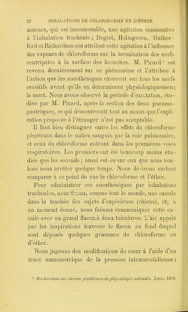 autours, qui est incontestable, une agitation consécutive à l’inhalation trachéale ; Dogiel, Holmgreen, Ruther- ford et Richardson ont attribué cette agitation à l’influence des vapeurs de chloroforme sur la terminaison des nerfs centripètes à la surface des bronches. M. Picard1 est revenu dernièrement sur ce phénomène et l’attribue à l’action que les anesthésiques exercent sur tous les nerfs sensitifs avant qu’ils en déterminent physiologiquement la mort. Nous avons observé la période d’excitation, étu- diée par M. Picard, après la section des deux pneumo- gastriques, ce qui démontrerait tout au moins que l’expli- cation proposée à l’étranger n’est pas acceptable. 11 faut bien distinguer entre les effets du chloroforme pénétrant dans le milieu sanguin par la voie pulmonaire, et ceux du chloroforme entrant dans les premières voies respiratoires. Les premiers ont été beaucoup moins étu- diés que les seconds ; aussi est-ce sur eux que nous vou - Ions nous arrêter quelque temps. Nous défirons surtout comparer à ce point de vue le chloroforme et l’éther. Pour administrer ces anesthésiques par inhalations trachéales, nous fixons, comme tout le monde, une canule dans la trachée des sujets d’expérience (chiens), et, à un moment donné, nous faisons communiquer cette ca - nule ave-c un grand flacon à deux tubulures. L’air appelé par les inspirations traverse le flacon au fond duquel sont déposés quelques grammes de chloroforme ou d’éther. Nous jugeons des modifications du cœur à l’aide d’un tracé manométrique de la pression intracarotidienne ; 1 Recherches sur divers problèmes de physiologie animale. Lyon. ISIS.