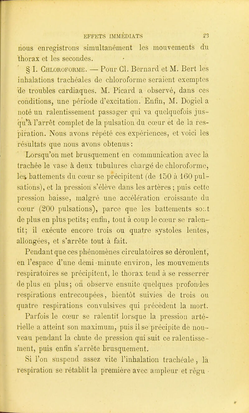 nous enregistrons simultanément les mouvements du thorax et les secondes. § I. Chloroforme. — Pour Cl. Bernard et M. Bert les inhalations trachéales de chloroforme seraient exemptes de troubles cardiaques. M. Picard a observé, dans ces conditions, une période d’excitation. Enfin, M. Dogiel a noté un ralentissement passager qui va quelquefois jus- qu'à l’arrêt complet de la pulsation du cœur et de la res- piration. Nous avons répété ces expériences, et voici les résultats que nous avons obtenus : Lorsqu’on met brusquement en communication avec la trachée le vase à deux tubulures chargé de chloroforme, les battements du cœur se précipitent (de 150 à 160 pul- sations), et la pression s’élève dans les artères ; puis cette pression baisse, malgré une accélération croissante du cœur (200 pulsations), parce que les battements sont de plus en plus petits; enfin, tout à coup le cœur se ralen- tit; il exécute encore trois ou quatre systoles lentes, allongées, et s’arrête tout à fait. Pendant que ces phénomènes circulatoires se déroulent, en l’espace d’une demi-minute environ, les mouvements respiratoires se précipitent, le thorax tend à se resserrer déplus en plus; on observe ensuite quelques profondes respirations entrecoupées, bientôt suivies de trois ou quatre respirations convulsives qui précèdent la mort. Parfois le cœur se ralentit lorsque la pression arté- rielle a atteint son maximum, puis il se précipite de nou - veau pendant la chute de pression qui suit ce ralentisse- ment, puis enfin s’arrête brusquement. Si l’on suspend assez vite l’inhalation trachéale, la respiration se rétablit la première avec ampleur et régu