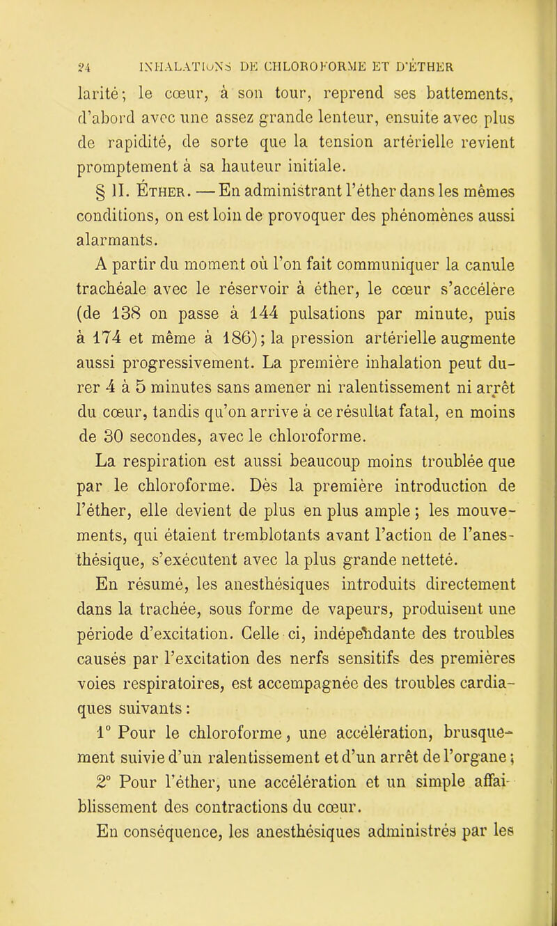 larité ; le cœur, à son tour, reprend ses battements, d’abord avec une assez grande lenteur, ensuite avec plus de rapidité, de sorte que la tension artérielle revient promptement à sa hauteur initiale. § II. Éther.—En administrant l’éther dans les mêmes conditions, on est loin de provoquer des phénomènes aussi alarmants. A partir du moment où l’on fait communiquer la canule trachéale avec le réservoir à éther, le cœur s’accélère (de 138 on passe à 144 pulsations par minute, puis à 174 et même à 186); la pression artérielle augmente aussi progressivement. La première inhalation peut du- rer 4 à 5 minutes sans amener ni ralentissement ni arrêt « du cœur, tandis qu’on arrive à ce résultat fatal, en moins de 30 secondes, avec le chloroforme. La respiration est aussi beaucoup moins troublée que par le chloroforme. Dès la première introduction de l’éther, elle devient de plus en plus ample ; les mouve- ments, qui étaient tremblotants avant l’action de l’anes- thésique, s’exécutent avec la plus grande netteté. En résumé, les anesthésiques introduits directement dans la trachée, sous forme de vapeurs, produisent une période d’excitation. Celle ci, indépendante des troubles causés par l’excitation des nerfs sensitifs des premières voies respiratoires, est accempagnée des troubles cardia- ques suivants : 1° Pour le chloroforme, une accélération, brusque- ment suivie d’un ralentissement et d’un arrêt de l’organe; 2° Pour l’éther, une accélération et un simple affai blissement des contractions du cœur. En conséquence, les anesthésiques administrés par les