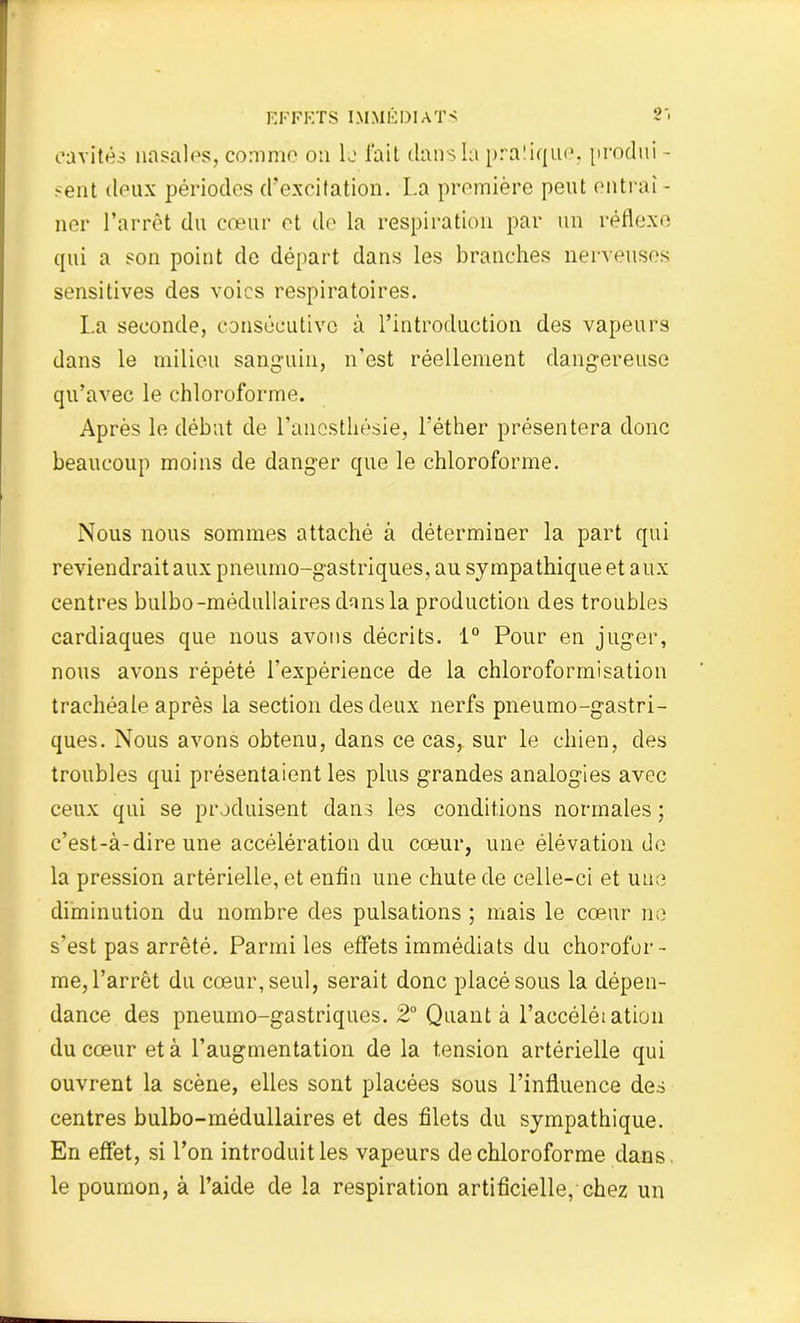 cavités nasales, comme on le fait dans la prafique, produi - sent deux périodes d’excitation. La première peut entrai - ner l’arrêt du cœur et de la respiration par un réflexe qui a son point de départ dans les branches nerveuses sensitives des voies respiratoires. La seconde, consécutive à l’introduction des vapeurs dans le milieu sanguin, n’est réellement dangereuse qu’avec le chloroforme. Après le débat de l’anesthésie, l’éther présentera donc beaucoup moins de danger que le chloroforme. Nous nous sommes attaché à déterminer la part qui reviendrait aux pneumo-gastriques, au sympathique et aux centres bulbo-médullaires dans la production des troubles cardiaques que nous avons décrits. 1° Pour en juger, nous avons répété l’expérience de la chloroformisation trachéale après la section des deux nerfs pneumo-gastri- ques. Nous avons obtenu, dans ce cas, sur le chien, des troubles qui présentaient les plus grandes analogies avec ceux qui se produisent dans les conditions normales ; c’est-à-dire une accélération du cœur, une élévation de la pression artérielle, et enfin une chute de celle-ci et une diminution du nombre des pulsations ; mais le cœur ne s’est pas arrêté. Parmi les effets immédiats du chorofor- me, l’arrêt du cœur, seul, serait donc placé sous la dépen- dance des pneumo-gastriques. 2° Quant à l’accélétation du cœur et à l’augmentation de la tension artérielle qui ouvrent la scène, elles sont placées sous l’influence des centres bulbo-médullaires et des filets du sympathique. En effet, si l’on introduit les vapeurs de chloroforme dans le poumon, à l’aide de la respiration artificielle, chez un