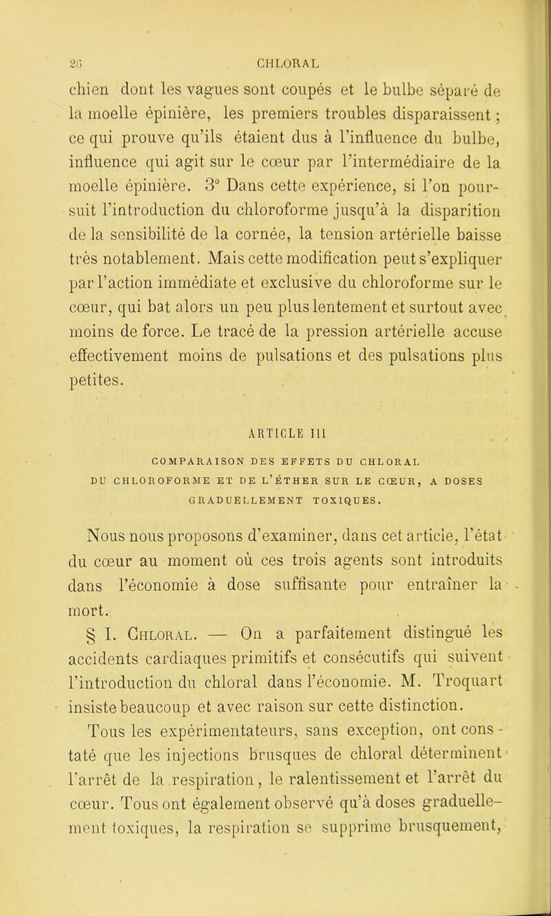 2(5 CHLORAL chien dont, les vagues sont coupés et le bulbe séparé de la moelle épinière, les premiers troubles disparaissent ; ce qui prouve qu’ils étaient dus à l’influence du bulbe, influence qui agit sur le cœur par l’intermédiaire de la moelle épinière. 3° Dans cette expérience, si l’on pour- suit l'introduction du chloroforme jusqu’à la disparition de la sensibilité de la cornée, la tension artérielle baisse très notablement. Mais cette modification peut s’expliquer par l’action immédiate et exclusive du chloroforme sur le cœur, qui bat alors un peu plus lentement et surtout avec moins de force. Le tracé de la pression artérielle accuse effectivement moins de pulsations et des pulsations plus petites. article ni COMPARAISON DES EFFETS DU CHLORAL DU CHLOROFORME ET DE L’ÉTHER SUR LE CŒUR, A DOSES GRADUELLEMENT TOXIQUES. Nous nous proposons d’examiner, dans cet article, l’état du cœur au moment où ces trois agents sont introduits dans l’économie à dose suffisante pour entraîner la - mort. § I. Chloral. — On a parfaitement distingué les accidents cardiaques primitifs et consécutifs qui suivent l’introduction du chloral dans l’économie. M. Troquart insiste beaucoup et avec raison sur cette distinction. Tous les expérimentateurs, sans exception, ont cons- ta té que les injections brusques de chloral déterminent l’arrêt de la respiration, le ralentissement et l’arrêt du cœur. Tous ont également observé qu’à doses graduelle- ment toxiques, la respiration se supprime brusquement,