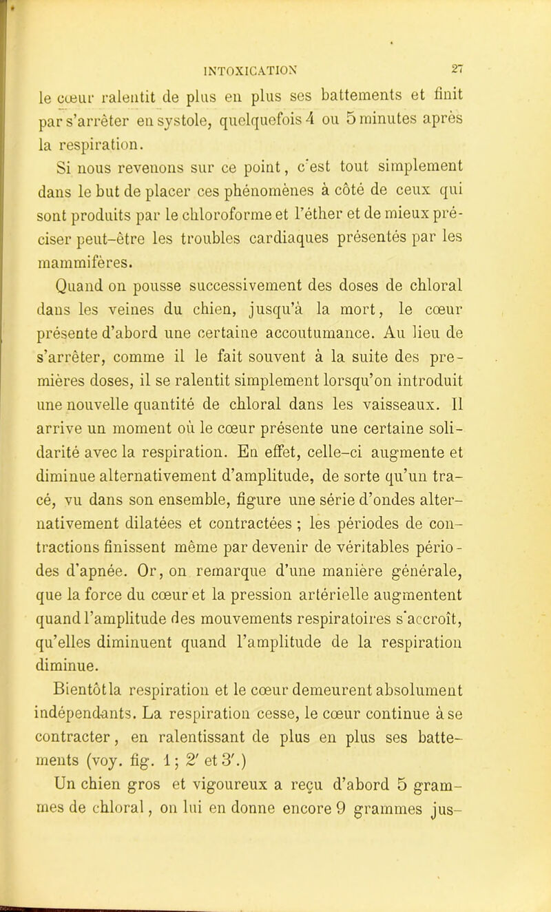 le cœur ralentit cle plus en plus ses battements et finit par s’arrêter en systole, quelquefois 4 ou 5 minutes après la respiration. Si nous revenons sur ce point, c’est tout simplement dans le but de placer ces phénomènes à côté de ceux qui sont produits par le chloroforme et l’éther et de mieux pré- ciser peut-être les troubles cardiaques présentés par les mammifères. Quand on pousse successivement des doses de chloral dans les veines du chien, jusqu’à la mort, le cœur présente d’abord une certaine accoutumance. Au lieu de s’arrêter, comme il le fait souvent à la suite des pre- mières doses, il se ralentit simplement lorsqu’on introduit une nouvelle quantité de chloral dans les vaisseaux. Il arrive un moment où le cœur présente une certaine soli- darité avec la respiration. En effet, celle-ci augmente et diminue alternativement d’amplitude, de sorte qu’un tra- cé, vu dans son ensemble, figure une série d’ondes alter- nativement dilatées et contractées ; les périodes de con- tractions finissent même par devenir de véritables pério- des d'apnée. Or, on remarque d’une manière générale, que la force du cœur et la pression artérielle augmentent quand l’amplitude des mouvements respiratoires s'accroît, qu’elles diminuent quand l’amplitude de la respiration diminue. Bientôt la respiration et le cœur demeurent absolument indépendants. La respiration cesse, le cœur continue à se contracter, en ralentissant de plus en plus ses batte- ments (voy. fig. i; 2' et 3'.) Un chien gros et vigoureux a reçu d’abord 5 gram- mes de chloral, on lui en donne encore 9 grammes jus-