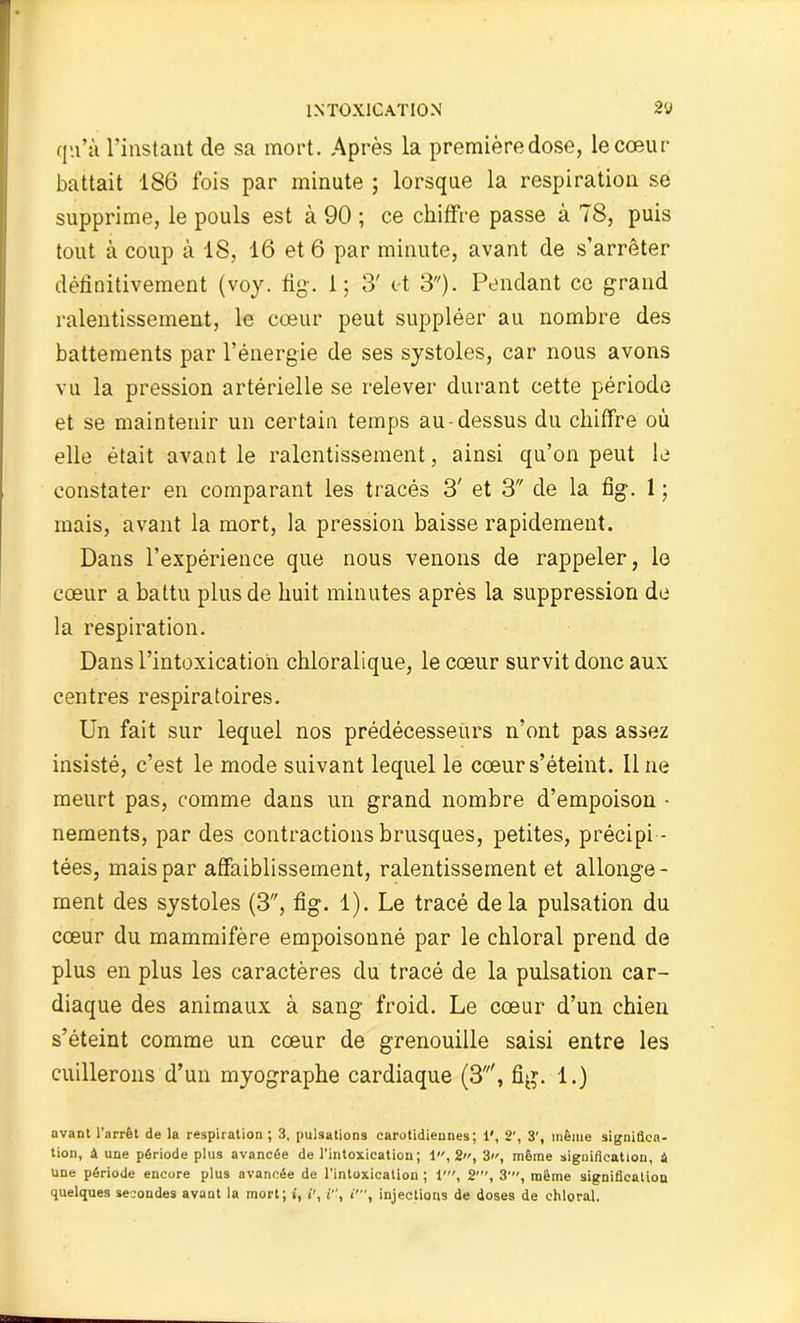 qu’à l’instant de sa mort. Après la premièredose, le cœur battait 186 fois par minute ; lorsque la respiration se supprime, le pouls est à 90 ; ce chiffre passe à 78, puis tout à coup à 18, 16 et 6 par minute, avant de s’arrêter définitivement (voy. fig. 1; 3' et 3). Pendant ce grand ralentissement, le cœur peut suppléer au nombre des battements par l’énergie de ses systoles, car nous avons vu la pression artérielle se relever durant cette période et se maintenir un certain temps au-dessus du chiffre où elle était avant le ralentissement, ainsi qu’on peut le constater en comparant les tracés 3' et 3 de la fig. 1 ; mais, avant la mort, la pression baisse rapidement. Dans l’expérience que nous venons de rappeler, le cœur a battu plus de huit minutes après la suppression de la respiration. Dans l’intoxication chloralique, le cœur survit donc aux centres respiratoires. Un fait sur lequel nos prédécesseurs n’ont pas assez insisté, c’est le mode suivant lequel le cœur s’éteint, line meurt pas, comme dans un grand nombre d’empoison • nements, par des contractions brusques, petites, précipi - tées, mais par affaiblissement, ralentissement et allonge- ment des systoles (3, fig. 1). Le tracé delà pulsation du cœur du mammifère empoisonné par le cbloral prend de plus en plus les caractères du tracé de la pulsation car- diaque des animaux à sang froid. Le cœur d’un chien s’éteint comme un cœur de grenouille saisi entre les cuillerons d’un myographe cardiaque (S', fig. 1.) avant l’arrêt de la respiration ; 3, pulsations carotidiennes; 1', 2', 3', même significa- tion, à une période plus avancée de l’intoxication ; 1 , 2, 3, même signification, i une période encore plus avancée de l’intoxication ; 1', 2', 3', même signification quelques secondes avant la mort; i, i', i, i’, injections de doses de chloral.