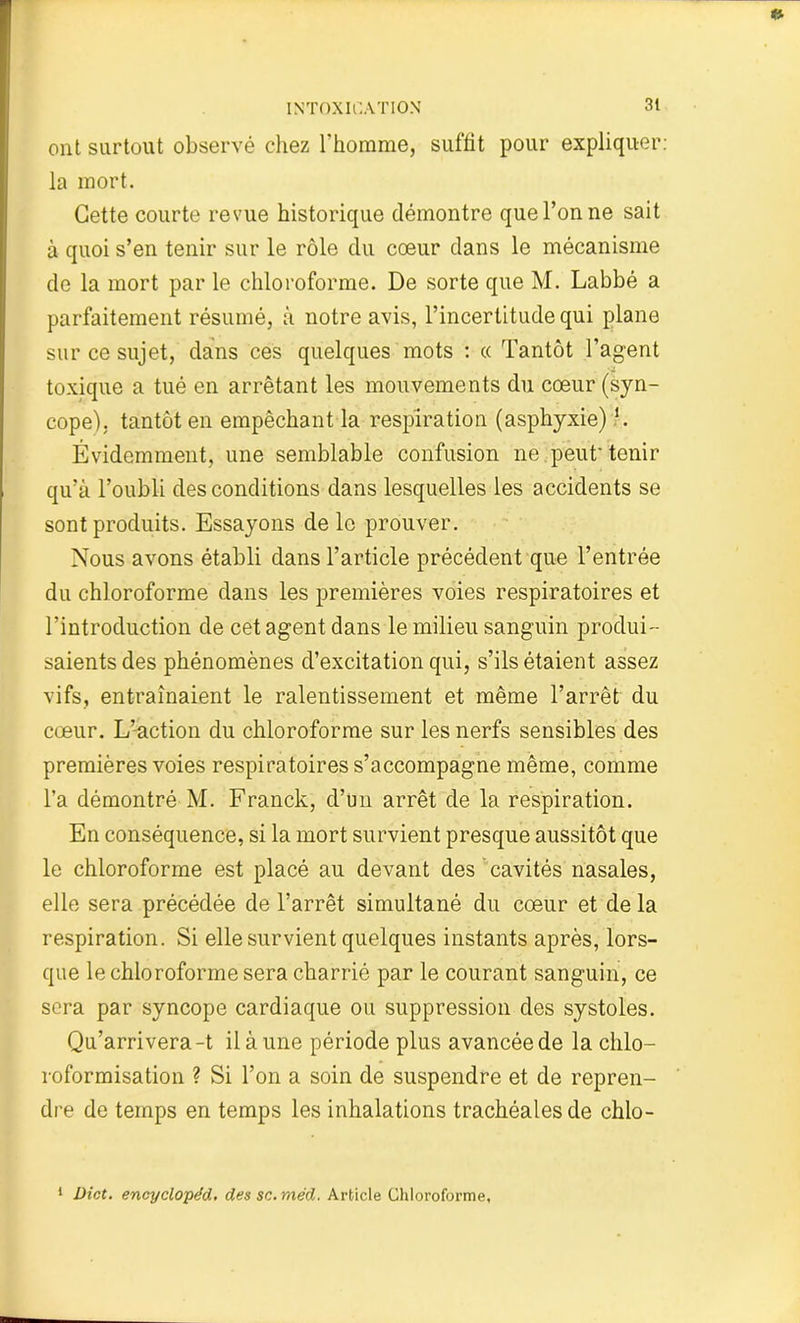 ont surtout observé chez l'homme, suffit pour expliquer: la mort. Cette courte revue historique démontre que l’on ne sait à quoi s’en tenir sur le rôle du cœur dans le mécanisme de la mort par le chloroforme. De sorte que M. Labbé a parfaitement résumé, à notre avis, l’incertitude qui plane sur ce sujet, dans ces quelques mots : « Tantôt l’agent toxique a tué en arrêtant les mouvements du cœur (syn- cope), tantôt en empêchant la respiration (asphyxie)l. Évidemment, une semblable confusion ne peut' tenir qu’à l’oubli des conditions dans lesquelles les accidents se sont produits. Essayons de le prouver. Nous avons établi dans l’article précédent que l’entrée du chloroforme dans les premières voies respiratoires et l’introduction de cet agent dans le milieu sanguin produi- sants des phénomènes d’excitation qui, s’ils étaient assez vifs, entraînaient le ralentissement et même l’arrêt du cœur. L’action du chloroforme sur les nerfs sensibles des premières voies respiratoires s’accompagne même, comme l’a démontré M. Franck, d’un arrêt de la respiration. En conséquence, si la mort survient presque aussitôt que le chloroforme est placé au devant des ' cavités nasales, elle sera précédée de l’arrêt simultané du cœur et de la respiration. Si elle survient quelques instants après, lors- que le chloroforme sera charrié par le courant sanguin, ce sera par syncope cardiaque ou suppression des systoles. Qu’arrivera-t il à une période plus avancée de la chlo- roformisation ? Si l’on a soin de suspendre et de repren- dre de temps en temps les inhalations trachéales de chlo- 1 Dict. encyclopéd, des sc.méd. Article Chloroforme,