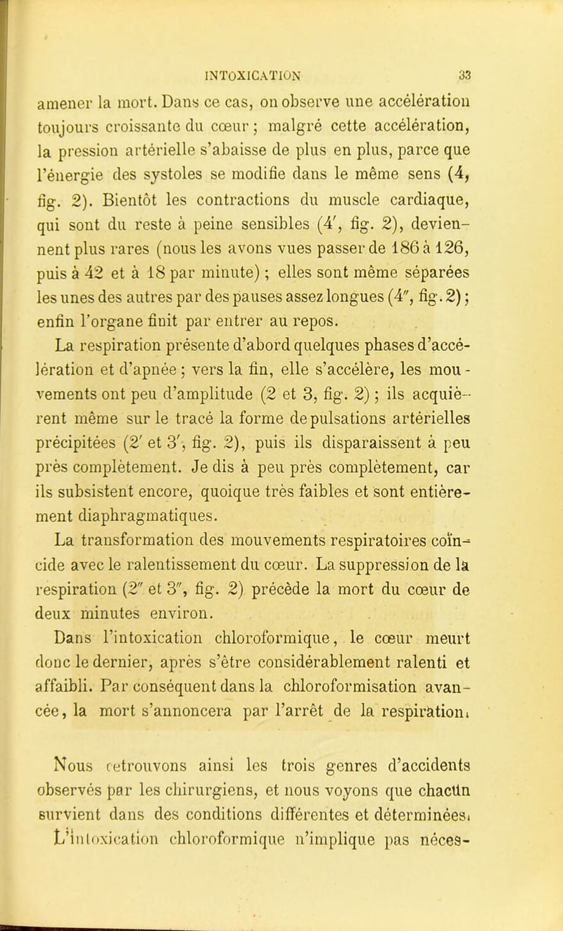 amener la mort. Dans ce cas, on observe une accélération toujours croissante du cœur ; malgré cette accélération, la pression artérielle s’abaisse de plus en plus, parce que l’énergie des systoles se modifie dans le même sens (4, fig. 2). Bientôt les contractions du muscle cardiaque, qui sont du reste à peine sensibles (4', fig. 2), devien- nent plus rares (nous les avons vues passer de 186 à 126, puis à 42 et à 18 par minute) ; elles sont même séparées les unes des autres par des pauses assez longues (4, fig. 2) ; enfin l’organe finit par entrer au repos. La respiration présente d’abord quelques phases d’accé- lération et d’apnée ; vers la fin, elle s’accélère, les mou - vements ont peu d’amplitude (2 et 3, fig. 2) ; ils acquiè- rent même sur le tracé la forme de pulsations artérielles précipitées (2' et 3', fig. 2), puis ils disparaissent à peu près complètement. Je dis à peu près complètement, car ils subsistent encore, quoique très faibles et sont entière- ment diaphragmatiques. La transformation des mouvements respiratoires coïn- cide avec le ralentissement du cœur. La suppression de la respiration (2 et 3, fig. 2) précède la mort du cœur de deux minutes environ. Dans l’intoxication chloroformique, le cœur meurt donc le dernier, après s’être considérablement ralenti et affaibli. Par conséquent dans la chloroformisation avan- cée, la mort s’annoncera par l’arrêt de la respiration i Nous retrouvons ainsi les trois genres d’accidents observés par les chirurgiens, et nous voyons que chactin survient dans des conditions différentes et déterminéesi L’intoxication chloroformique n’implique pas néces-