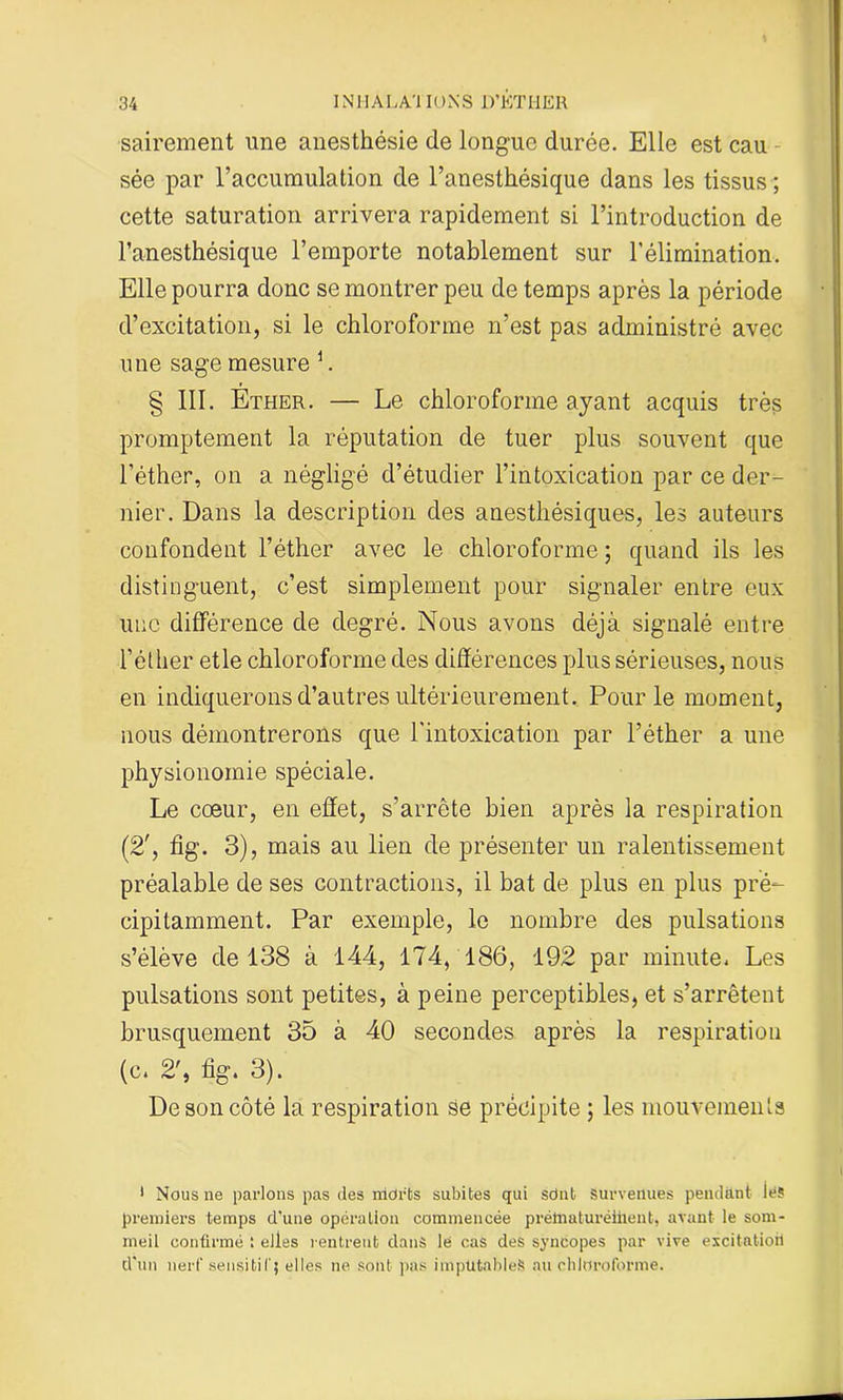 sairement une anesthésie de longue durée. Elle est eau sée par l’accumulation de l’anesthésique dans les tissus ; cette saturation arrivera rapidement si l’introduction de l’anesthésique l’emporte notablement sur l’élimination. Elle pourra donc se montrer peu de temps après la période d’excitation, si le chloroforme n’est pas administré avec une sage mesure 1. § III. Ether. — Le chloroforme ayant acquis très promptement la réputation de tuer plus souvent que l’éther, on a négligé d’étudier l’intoxication par ce der- nier. Dans la description des anesthésiques, les auteurs confondent l’éther avec le chloroforme ; quand ils les distinguent, c’est simplement pour signaler entre eux une différence de degré. Nous avons déjà signalé entre l’éther etle chloroforme des différences plus sérieuses, nous en indiquerons d’autres ultérieurement. Pour le moment, nous démontrerons que l'intoxication par l’éther a une physionomie spéciale. Le cœur, en effet, s’arrête bien après la respiration (2', fig. 3), mais au lien de présenter un ralentissement préalable de ses contractions, il bat de plus en plus pré- cipitamment. Par exemple, le nombre des pulsations s’élève de 138 à 144, 174, 186, 192 par minute. Les pulsations sont petites, à peine perceptibles, et s’arrêtent brusquement 35 à 40 secondes après la respiration (c. 2', fig. 3). De son côté la respiration se précipite ; les mouvements 1 Nous ne parlons pas des morts subites qui sdnt Survenues pendant las premiers temps d’une opération commencée prématurément, avant le som- meil confirmé : elles rentrent dans le cas des syncopes par vive excitation d’un nerf sensitif; elles ne sont pas imputables au chloroforme.