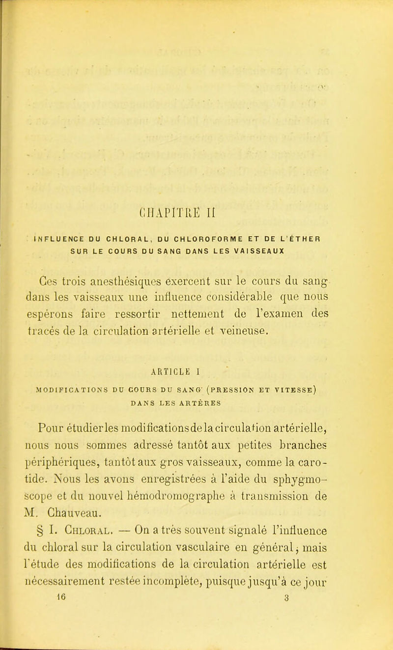 CHAPITRE Ii INFLUENCE DU CHLORAL, DU CHLOROFORME ET DE L’ÉTHER SUR LE COURS DU SANG DANS LES VAISSEAUX Ces trois anesthésiques exercent sur le cours du sang dans les vaisseaux une influence considérable que nous espérons faire ressortir nettement de l’examen des tracés de la circulation artérielle et veineuse. ARTICLE 1 MODIFICATIONS DU COURS DU SANG' (PRESSION ET VITESSE) DANS LES ARTÈRES Pour étudier les modiflcationsdelacirculation artérielle, nous nous sommes adressé tantôt aux petites branches périphériques, tantôt aux gros vaisseaux, comme la caro- tide. Nous les avons enregistrées à l’aide du sphygmo- scope et du nouvel hémodromograplie à transmission de M. Chauveau. § I. Chloral. — On a très souvent signalé l’influence du chloral sur la circulation vasculaire en général j mais l'étude des modifications de la circulation artérielle est nécessairement restée incomplète, puisque jusqu’à ce jour 16 3