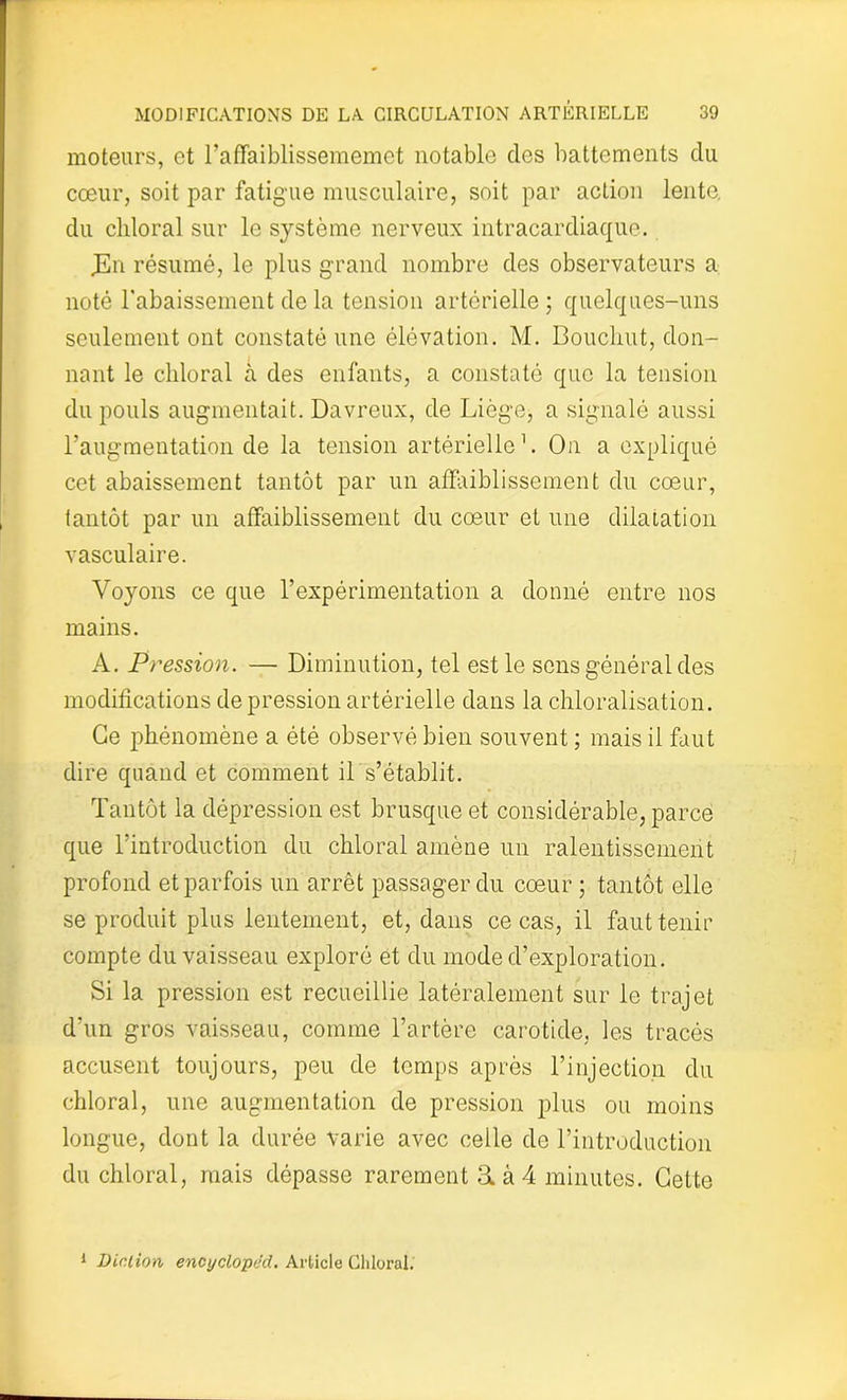 moteurs, et l’affaiblissememet notable des battements du cœur, soit par fatigue musculaire, soit par action lente, du chloral sur le système nerveux intracardiaque. JEn résumé, le plus grand nombre des observateurs a noté l'abaissement de la tension artérielle; quelques-uns seulement ont constaté une élévation. M. Bouclait, don- nant le chloral à des enfants, a constaté que la tension du pouls augmentait. Davreux, de Liège, a signalé aussi l’augmentation de la tension artérielle1. On a expliqué cet abaissement tantôt par un affaiblissement du cœur, tantôt par un affaiblissement du cœur et une dilatation vasculaire. Voyons ce que l’expérimentation a donné entre nos mains. A. Pression. — Diminution, tel est le sens général des modifications de pression artérielle dans la chloralisation. Ce phénomène a été observé bien souvent ; mais il faut dire quand et comment il s’établit. Tantôt la dépression est brusque et considérable, parce que l’introduction du chloral amène un ralentissement profond et parfois un arrêt passager du cœur ; tantôt elle se produit plus lentement, et, dans ce cas, il faut tenir compte du vaisseau exploré et du mode d’exploration. Si la pression est recueillie latéralement sur le trajet d’un gros vaisseau, comme l’artère carotide, les tracés accusent toujours, peu de temps après l’injection du chloral, une augmentation de pression plus ou moins longue, dont la durée varie avec celle de l’introduction du chloral, mais dépasse rarement 3. à 4 minutes. Cette 1 Diction encyclop/Jd. Article Chloral.