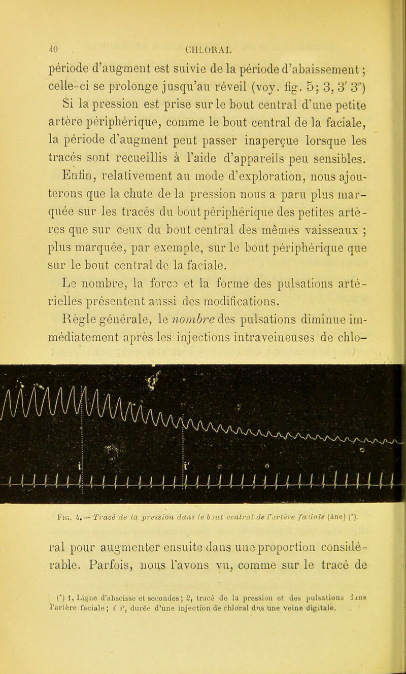 période d’augment est suivie de la période d’abaissement ; celle-ci se prolonge jusqu’au réveil (voy. fig. 5; 3, 3' 3) Si la pression est prise sur le bout central d’une petite artère périphérique, comme le bout central de la faciale, la période d’augment peut passer inaperçue lorsque les tracés sont recueillis à l’aide d’appareils peu sensibles. Enfin, relativement au mode d’exploration, nous ajou- terons que la chute de la pression nous a paru plus mar- quée sur les tracés du bout périphérique des petites artè- res que sur ceux du bout central des mêmes vaisseaux ; plus marquée, par exemple, sur le bout périphérique que sur le bout central de la faciale. Le nombre, la force et la forme des pulsations arté- rielles présentent aussi des modifications. Règle générale, le nombre des pulsations diminue im- médiatement après les injections intraveineuses de chlo- u4444444-(-M444^ I I < 14-1 l I Fig. 4.— Tracé de la pression dans le bout central de l'artère fa do le (àne) (*). ral pour augmenter ensuite dans une proportion considé- rable. Parfois, nous l’avons vu, comme sur le tracé de (*) d, Ligue d’abscisse et secondes; 2, tracé de la pression et des pulsations dans l’urlère faciale; l i’, durée d’une injection de ohloral dt\s une veine digitale.