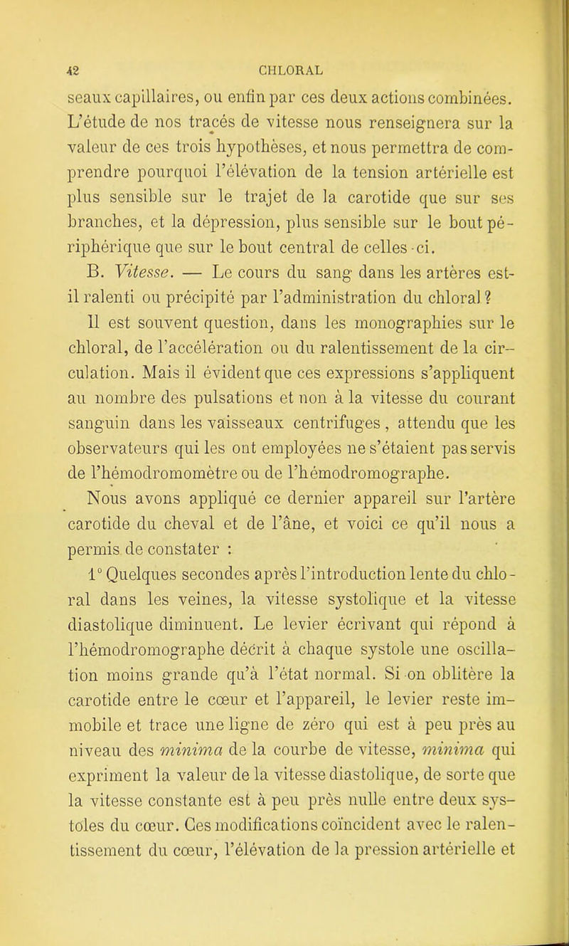 seaux capillaires, ou enfin par ces deux actions combinées. L’étude de nos tracés de vitesse nous renseignera sur la valeur de ces trois hypothèses, et nous permettra de com- prendre pourquoi l’élévation de la tension artérielle est plus sensible sur le trajet de la carotide que sur ses branches, et la dépression, plus sensible sur le bout pé- riphérique que sur le bout central de celles-ci. B. Vitesse. — Le cours du sang dans les artères est- il ralenti ou précipité par l’administration du chloral ? il est souvent question, dans les monographies sur le chloral, de l’accélération ou du ralentissement de la cir- culation. Mais il évident que ces expressions s’appliquent au nombre des pulsations et non à la vitesse du courant sanguin dans les vaisseaux centrifuges , attendu que les observateurs qui les ont employées ne s’étaient pas servis de l’hémodromomètre ou de l’hémodromographe. Nous avons appliqué ce dernier appareil sur l’artère carotide du cheval et de l’âne, et voici ce qu’il nous a permis de constater : 1° Quelques secondes après l’introduction lente du chlo- ral dans les veines, la vitesse systolique et la vitesse diastolique diminuent. Le levier écrivant qui répond à l’hémodromographe décrit à chaque systole une oscilla- tion moins grande qu’à l’état normal. Si on oblitère la carotide entre le cœur et l’appareil, le levier reste im- mobile et trace une ligne de zéro qui est à peu près au niveau des minima de la courbe de vitesse, minima qui expriment la valeur de la vitesse diastolique, de sorte que la vitesse constante est à peu près nulle entre deux sys- toles du cœur. Ces modifications coïncident avec le ralen- tissement du cœur, l’élévation de la pression artérielle et