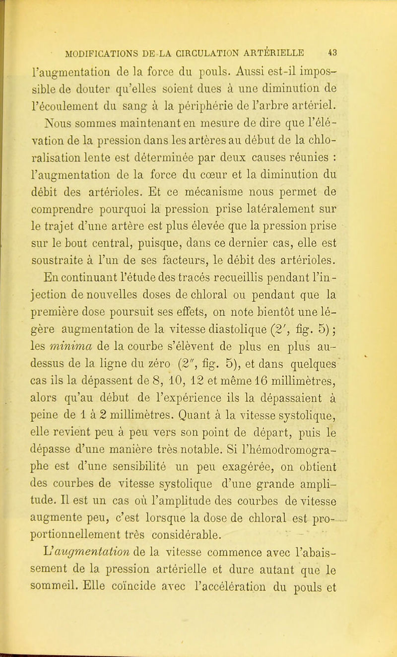 l’augmentation de la force du pouls. Aussi est-il impos- sible de douter qu’elles soient dues à une diminution de l’écoulement du sang à la périphérie de l’arbre artériel. Nous sommes maintenant en mesure de dire que l’élé- vation de la pression dans les artères au début de la chlo- ralisation lente est déterminée par deux causes réunies : l’augmentation de la force du cœur et la diminution du débit des artérioles. Et ce mécanisme nous permet de comprendre pourquoi la pression prise latéralement sur le trajet d’une artère est plus élevée que la pression prise sur le bout central, puisque, dans ce dernier cas, elle est soustraite à l’un de ses facteurs, le débit des artérioles. En continuant l’étude des tracés recueillis pendant l’in- jection de nouvelles doses de chloral ou pendant que la première dose poursuit ses effets, on note bientôt une lé- gère augmentation de la vitesse diastolique (2', fig. 5) ; les minima de la courbe s’élèvent de plus en plus au- dessus de la ligne du zéro (2, fig. 5), et dans quelques' cas ils la dépassent de 8, 10, 12 et même 16 millimètres, alors qu’au début de l’expérience ils la dépassaient à peine de 1 à 2 millimètres. Quant à la vitesse systolique, elle revient peu à peu vers son point de départ, puis le dépasse d’une manière très notable. Si l’hémodromogra- phe est d’une sensibilité un peu exagérée, on obtient des courbes de vitesse systolique d’une grande ampli- tude. Il est un cas où l’amplitude des courbes de vitesse augmente peu, c’est lorsque la dose de chloral est pro- portionnellement très considérable. U augmentation de la vitesse commence avec l’abais- sement de la pression artérielle et dure autant que le sommeil. Elle coïncide avec l’accélération du pouls et