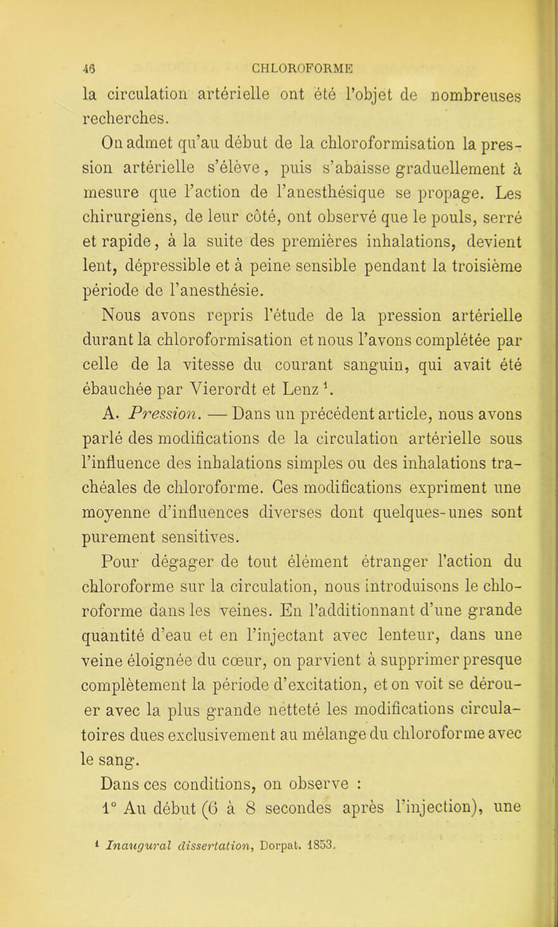 la circulation artérielle ont été l’objet de nombreuses recherches. On admet qu’au début de la chloroformisation la pres- sion artérielle s’élève, puis s’abaisse graduellement à mesure que l’action de l’anesthésique se propage. Les chirurgiens, de leur côté, ont observé que le pouls, serré et rapide, à la suite des premières inhalations, devient lent, dépressible et à peine sensible pendant la troisième période de l’anesthésie. Nous avons repris l’étude de la pression artérielle durant la chloroformisation et nous l’avons complétée par celle de la vitesse du courant sanguin, qui avait été ébauchée par Vierordt et Lenz h A. Pression. — Dans un précédent article, nous avons parlé des modifications de la circulation artérielle sous l’influence des inhalations simples ou des inhalations tra- chéales de chloroforme. Ges modifications expriment une moyenne d’influences diverses dont quelques-unes sont purement sensitives. Pour dégager de tout élément étranger l’action du chloroforme sur la circulation, nous introduisons le chlo- roforme dans les veines. En l’additionnant d’une grande quantité d’eau et en l’injectant avec lenteur, dans une veine éloignée du cœur, on parvient à supprimer presque complètement la période d’excitation, et on voit se dérou- er avec la plus grande netteté les modifications circula- toires dues exclusivement au mélange du chloroforme avec le sang. Dans ces conditions, on observe : 1° Au début (6 à 8 secondes après l’injection), une 1 Inaugural dissertation, Dorpat. 1853,