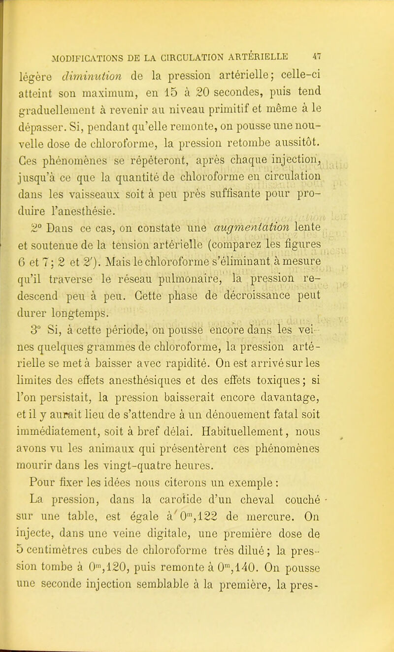 légère diminution de la pression artérielle; celle-ci atteint son maximum, en 15 à 20 secondes, puis tend graduellement à revenir au niveau primitif et même à le dépasser. Si, pendant qu’elle remonte, on pousse une nou- velle dose de chloroforme, la pression retombe aussitôt. Ces phénomènes se répéteront, après chaque injection, jusqu’à ce que la quantité de chloroforme en circulation dans les vaisseaux soit à peu près suffisante pour pro- duire l’anesthésie. 2° Dans ce cas, on constate une augmentation lente et soutenue de la tension artérielle (comparez les figures 6 et 7; 2 et 2'). Mais le chloroforme s’éliminant à mesure qu’il traverse le réseau pulmonaire, la pression re- descend peu à peu. Cette phase de décroissance peut durer longtemps. 3° Si, à cette période, on pousse encore dans les ver nés quelques grammes de chloroforme, la pression arté- rielle se met à baisser avec rapidité. On est arrivé sur les limites des effets anesthésiques et des effets toxiques ; si l’on persistait, la pression baisserait encore davantage, et il y aurait lieu de s’attendre à un dénouement fatal soit immédiatement, soit à bref délai. Habituellement, nous avons vu les animaux qui présentèrent ces phénomènes mourir dans les vingt-quatre heures. Pour fixer les idées nous citerons un exemple : La pression, dans la carotide d’un cheval couché • sur une table, est égale à'0m,122 de mercure. On injecte, dans une veine digitale, une première dose de 5 centimètres cubes de chloroforme très dilué ; la pres- sion tombe à 0,120, puis remonte à 0m,140. On pousse une seconde injection semblable à la première, la près-