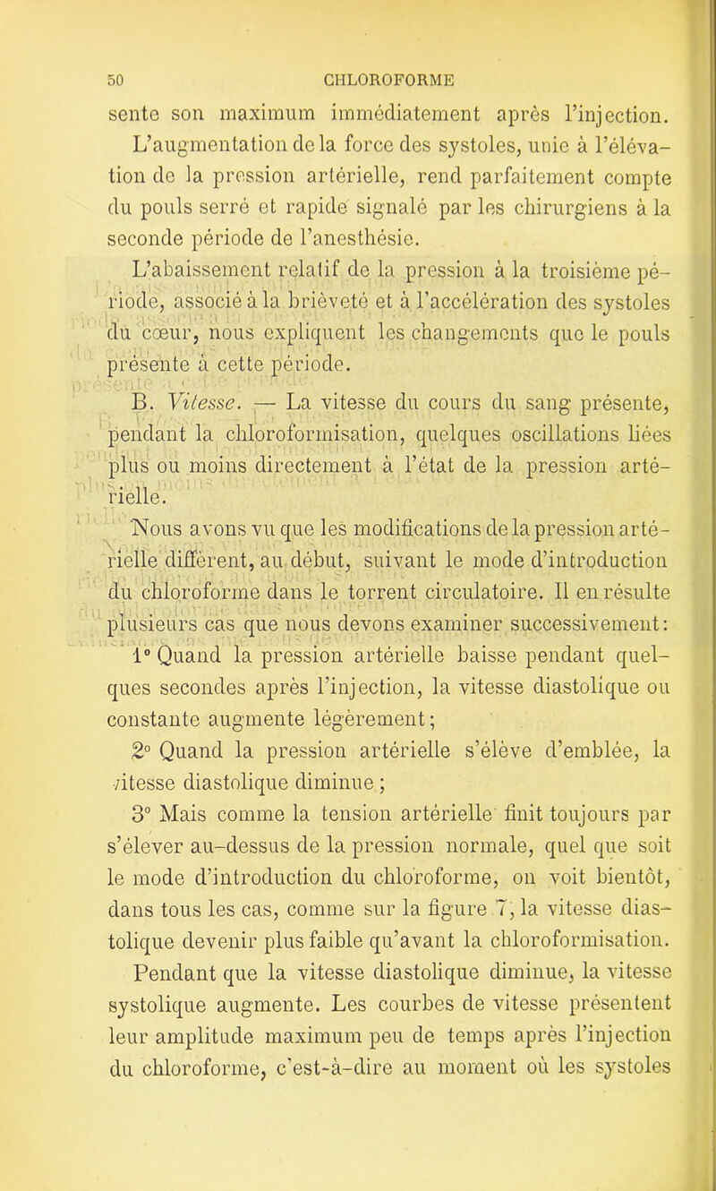 sente son maximum immédiatement après l’injection. L’augmentation de la force des systoles, unie à l’éléva- tion de la pression artérielle, rend parfaitement compte du pouls serré et rapide signalé par les chirurgiens à la seconde période de l’anesthésie. L’abaissement relatif de la pression à la troisième pé- riode, associé à la brièveté et à l’accélération des systoles du cœur, nous expliquent les changements que le pouls présente à cette période. ■'(•M l ît 1 ( ' ». ,• * : 11 '.L». B. Vitesse. — La vitesse du cours du sang présente, pendant la chloroformisation, quelques oscillations liées plus ou moins directement à l’état de la pression arté- rielle. Nous avons vu que les modifications de la pression arté- rielle diffèrent, au début, suivant le mode d’introduction du chloroforme dans le torrent circulatoire. Il en résulte plusieurs cas que nous devons examiner successivement: 1° Quand la pression artérielle baisse pendant quel- ques secondes après l’injection, la vitesse diastolique ou constante augmente légèrement; 2° Quand la pression artérielle s’élève d’emblée, la •/itesse diastolique diminue ; 3° Mais comme la tension artérielle finit toujours par s’élever au-dessus de la pression normale, quel que soit le mode d’introduction du chloroforme, on voit bientôt, dans tous les cas, comme sur la figure 7, la vitesse dias- tolique devenir plus faible qu’avant la chloroformisation. Pendant que la vitesse diastolique diminue, la vitesse systolique augmente. Les courbes de vitesse présentent leur amplitude maximum peu de temps après l’injection du chloroforme, c’est-à-dire au moment où les systoles