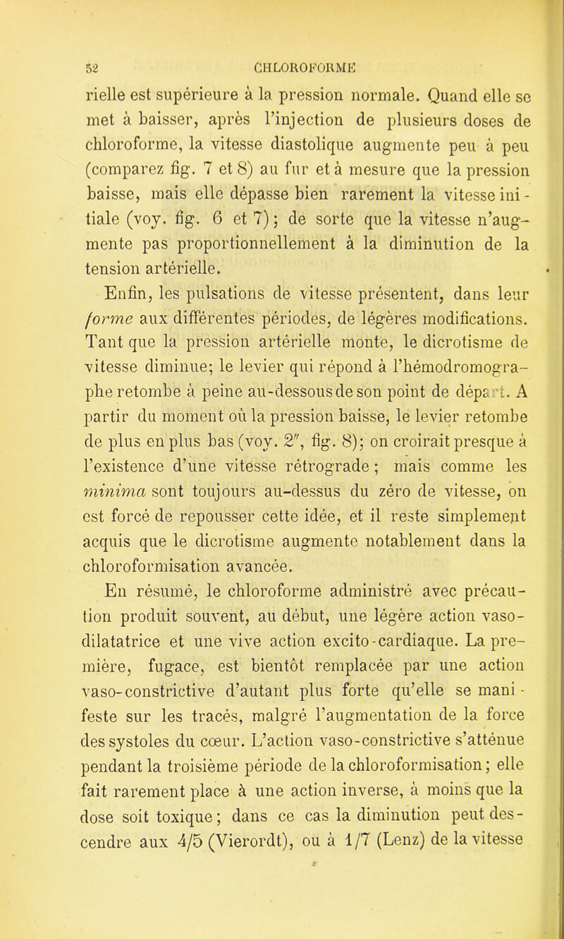 rielle est supérieure à la pression normale. Quand elle se met à baisser, après l’injection de plusieurs doses de chloroforme, la vitesse diastolique augmente peu à peu (comparez fig. 7 et 8) au fur et à mesure que la pression baisse, mais elle dépasse bien rarement la vitesse ini- tiale (voj. fig. 6 et 7) ; de sorte que la vitesse n’aug- mente pas proportionnellement à la diminution de la tension artérielle. Enfin, les pulsations de -vitesse présentent, dans leur forme aux différentes périodes, de légères modifications. Tant que la pression artérielle monte, le dicrotisme de vitesse diminue; le levier qui répond à l’hémodromogra- phe retombe à peine au-dessous de son point de dépk -i. A partir du moment où la pression baisse, le levier retombe de plus en plus bas (voy. 2, fig. 8); on croirait presque à l’existence d’une vitesse rétrograde ; mais comme les viinimcc sont toujours au-dessus du zéro de vitesse, on est forcé de repousser cette idée, et il reste simplement acquis que le dicrotisme augmente notablement dans la chloroformisation avancée. En résumé, le chloroforme administré avec précau- tion produit souvent, au début, une légère action vaso- dilatatrice et une vive action excito-cardiaque. La pre- mière, fugace, est bientôt remplacée par une action vaso-constrictive d’autant plus forte qu’elle se mani - feste sur les tracés, malgré l’augmentation de la force des systoles du cœur. L’action vaso-constrictive s’atténue pendant la troisième période de la chloroformisation ; elle fait rarement place à une action inverse, à moins que la dose soit toxique; dans ce cas la diminution peut des- cendre aux 4/5 (Vierordt), ou à 1/7 (Lenz) de la vitesse