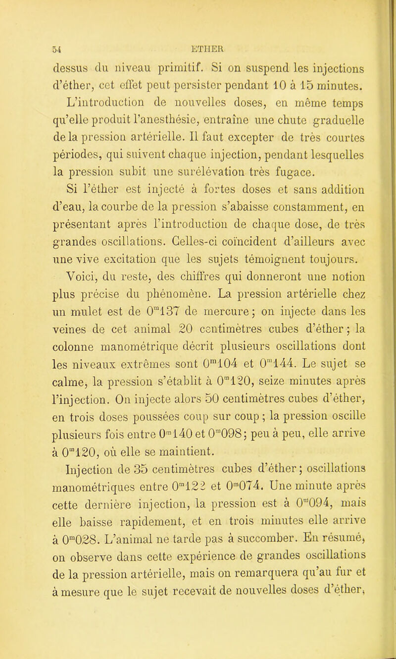 dessus du niveau primitif. Si on suspend les injections d’éther, cet effet peut persister pendant 10 à 15 minutes. L’introduction de nouvelles doses, en même temps qu’elle produit l’anesthésie, entraîne une chute graduelle de la pression artérielle. Il faut excepter de très courtes périodes, qui suivent chaque injection, pendant lesquelles la pression subit une surélévation très fugace. Si l’éther est injecté à fortes doses et sans addition d’eau, la courbe de la pression s’abaisse constamment, en présentant après l’introduction de chaque dose, de très grandes oscillations. Celles-ci coïncident d’ailleurs avec une vive excitation que les sujets témoignent toujours. Voici, du reste, des chiffres qui donneront une notion plus précise du phénomène. La pression artérielle chez un mulet est de 0m137 de mercure; on injecte dans les veines de cet animal 20 centimètres cubes d’éther ; la colonne manométrique décrit plusieurs oscillations dont les niveaux extrêmes sont 0m104 et 0m144. Le sujet se calme, la pression s’établit à 0m120, seize minutes après l’injection. On injecte alors 50 centimètres cubes d’éther, en trois doses poussées coup sur coup ; la pression oscille plusieurs fois entre 0ml40 et 0m098; peu à peu, elle arrive à 0“120, où elle se maintient. Injection de 35 centimètres cubes d’éther; oscillations manométriques entre 0m122 et 0m074. Une minute après cette dernière injection, la pression est à 0n)094, maïs elle baisse rapidement, et en trois minutes elle arrive à 0m028. L’animal ne tarde pas à succomber. En résumé, on observe dans cette expérience de grandes oscillations de la pression artérielle, mais on remarquera qu’au fur et à mesure que le sujet recevait de nouvelles doses d éther* i