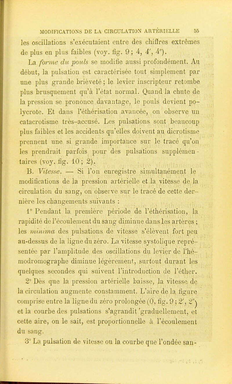 les oscillations s’exécutaient entre des chiffres extrêmes de plus en plus faibles (voy. fig. 9; 4, 4', 4). La forme du pouls se modifie aussi profondément. Au début, la pulsation est caractérisée tout simplement par une plus grande brièveté ; le levier inscripteur retombe plus brusquement qu’à l’état normal. Quand la chute de la pression se prononce davantage, le pouls devient po- lycrote. Et dans l’éthérisation avancée, on observe un catacrotisme très-accusé. Les pulsations sont beaucoup plus faibles et les accidents qu’elles doivent au dicrotisme prennent une si grande importance sur le tracé qu’on les prendrait parfois pour des pulsations supplémen - taires (voy. fig. 10; 2). B. Vitesse. — Si l’on enregistre simultanément le modifications de la pression artérielle et la vitesse de la circulation du sang, on observe sur le tracé de cette der- nière les changements suivants : 1° Pendant la première période de l’éthérisation, la rapidité de l’écoulement du sang diminue dans les artères ; les minima des pulsations de vitesse s’élèvent fort peu au-dessus de la ligne du zéro. La vitesse systolique repré- sentée par l’amplitude des oscillations du levier de l’hé- modromographe diminue légèrement, surtout durant les quelques secondes qui suivent l’introduction de l’éther. 2° Dès que la pression artérielle baisse, la vitesse de la circulation augmente constamment. L’aire de la figure comprise entre la ligne du zéro prolongée (0, fig. 9 ; 2', 2 et la courbe des pulsations s’agrandit 'graduellement, et cette aire, on le sait, est proportionnelle à l’écoulement du sang. 3° La pulsation de vitesse ou la courbe que l’ondée san-