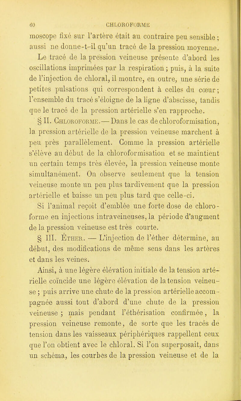 (30 CHLOROFORME moscope fixé sur l’artère était au contraire peu sensible ; aussi ne donne-t-il qu’un tracé de la pression moyenne. Le tracé de la pression veineuse présente d’abord les oscillations imprimées par la respiration ; puis, à la suite de l’injection de chloral, il montre, en outre, une série de petites pulsations qui correspondent à celles du cœur; l’ensemble du tracé s’éloigne de la ligne d’abscisse, tandis que le tracé de la pression artérielle s’en rapproche. § IL Chloroforme.—Dans le cas de chloroformisation, la pression artérielle de la pression veineuse marchent à peu près parallèlement. Comme la pression artérielle s’élève au début de la chloroformisation et se maintient un certain temps très élevée, la pression veineuse monte simultanément. On observe seulement que la tension veineuse monte un peu plus tardivement que la pression artérielle et baisse un peu plus tard que celle-ci. Si l’animal reçoit d’emblée une forte dose de chloro- forme en injections intraveineuses, la période d’augment de la pression veineuse est très courte. § III. Ether. — L’injection de l’éther détermine, au début, des modifications de même sens dans les artères et dans les veines. Ainsi, à une légère élévation initiale de la tension arté- rielle coïncide une légère élévation de la tension veineu- se ; puis arrive une chute de la pression artérielle accom- pagnée aussi tout d’abord d’une chute de la pression veineuse ; mais pendant l’éthérisation confirmée, la pression veineuse remonte, de sorte que les tracés de tension dans les vaisseaux périphériques rappellent ceux que l’on obtient avec le chloral. Si l’on superposait, dans un schéma, les courbes de la pression veineuse et de la