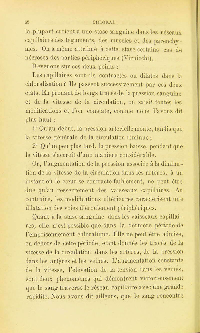 la plupart, croient à une stase sanguine dans les réseaux capillaires des téguments, des muscles et des parenchy- mes. On a même attribué à cette stase certains cas de nécroses des parties périphériques (Virnicchi). Revenons sur ces deux points : Les capillaires sont-ils contractés ou dilatés dans la chloralisation ? Ils passent successivement par ces deux états. En prenant de longs tracés de la pression sanguine et de la vitesse de la circulation, on saisit toutes les modifications et l’on constate, comme nous l’avons dit plus haut : 1° Qu’au début, la pression artérielle monte, tandis, que la vitesse générale de la circulation diminue ; 2° Qu’un peu plus tard, la pression baisse, pendant que la vitesse s’accroît d’une manière considérable. Or, l’augmentation de la pression associée à la diminu- tion de la vitesse de la circulation dans les artères, à un instant où le cœur se contracte faiblement, ne peut être due qu’au resserrement des vaisseaux capillaires. Au contraire, les modifications ultérieures caractérisent une dilatation des voies d’écoulement périphériques. Quant à la stase sanguine dans les vaisseaux capillai- res, elle n’est possible que dans la dernière période de l’empoisonnement chloralique. Elle ne peut être admise, en dehors de cette période, étant donnés les tracés de la vitesse de la circulation dans les artères, de la pression dans les artères et les veines. L’augmentation constante de la vitesse, l’élévation de la tension dans les veines, sont deux phénomènes qui démontrent victorieusement que le sang traverse le réseau capillaire avec une grande rapidité. Nous avons dit ailleurs, que le sang rencontre