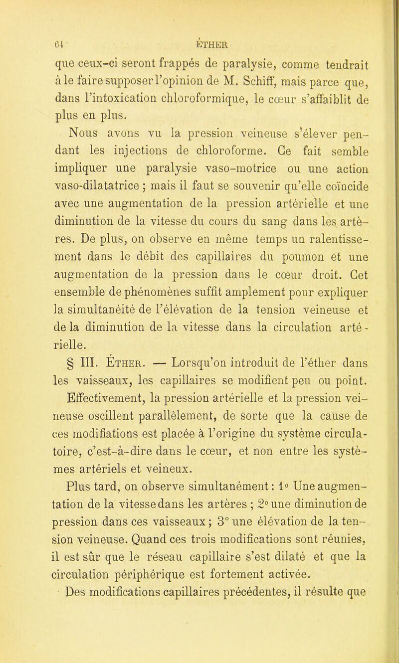 que ceux-ci seront frappés de paralysie, comme tendrait à le faire supposer l’opinion de M. Schiff, mais parce que, dans l’intoxication chloroformique, le cœur s’affaiblit de plus en plus. Nous avons vu la pression veineuse s’élever pen- dant les injections de chloroforme. Ce fait semble impliquer une paralysie vaso-motrice ou une action vaso-dilatatrice ; mais il faut se souvenir qu’elle coïncide avec une augmentation de la pression artérielle et une diminution de la vitesse du cours du sang dans les artè- res. De plus, on observe en même temps un ralentisse- ment dans le débit des capillaires du poumon et une augmentation de la pression dans le cœur droit. Cet ensemble de phénomènes suffit amplement pour expliquer la simultanéité de l’élévation de la tension veineuse et de la diminution de la vitesse dans la circulation arté - rielle. § III. Ether. — Lorsqu’on introduit de l’éther dans les vaisseaux, les capillaires se modifient peu ou point. Effectivement, la pression artérielle et la pression vei- neuse oscillent parallèlement, de sorte que la cause de ces modifiations est placée à l’origine du système circula- toire, c’est-à-dire dans le cœur, et non entre les systè- mes artériels et veineux. Plus tard, on observe simultanément: 1° Une augmen- tation de la vitesse dans les artères ; 2° une diminution de pression dans ces vaisseaux ; 3° une élévation de la ten- sion veineuse. Quand ces trois modifications sont réunies, il est sûr que le réseau capillaire s’est dilaté et que la circulation périphérique est fortement activée. Des modifications capillaires précédentes, il résulte que