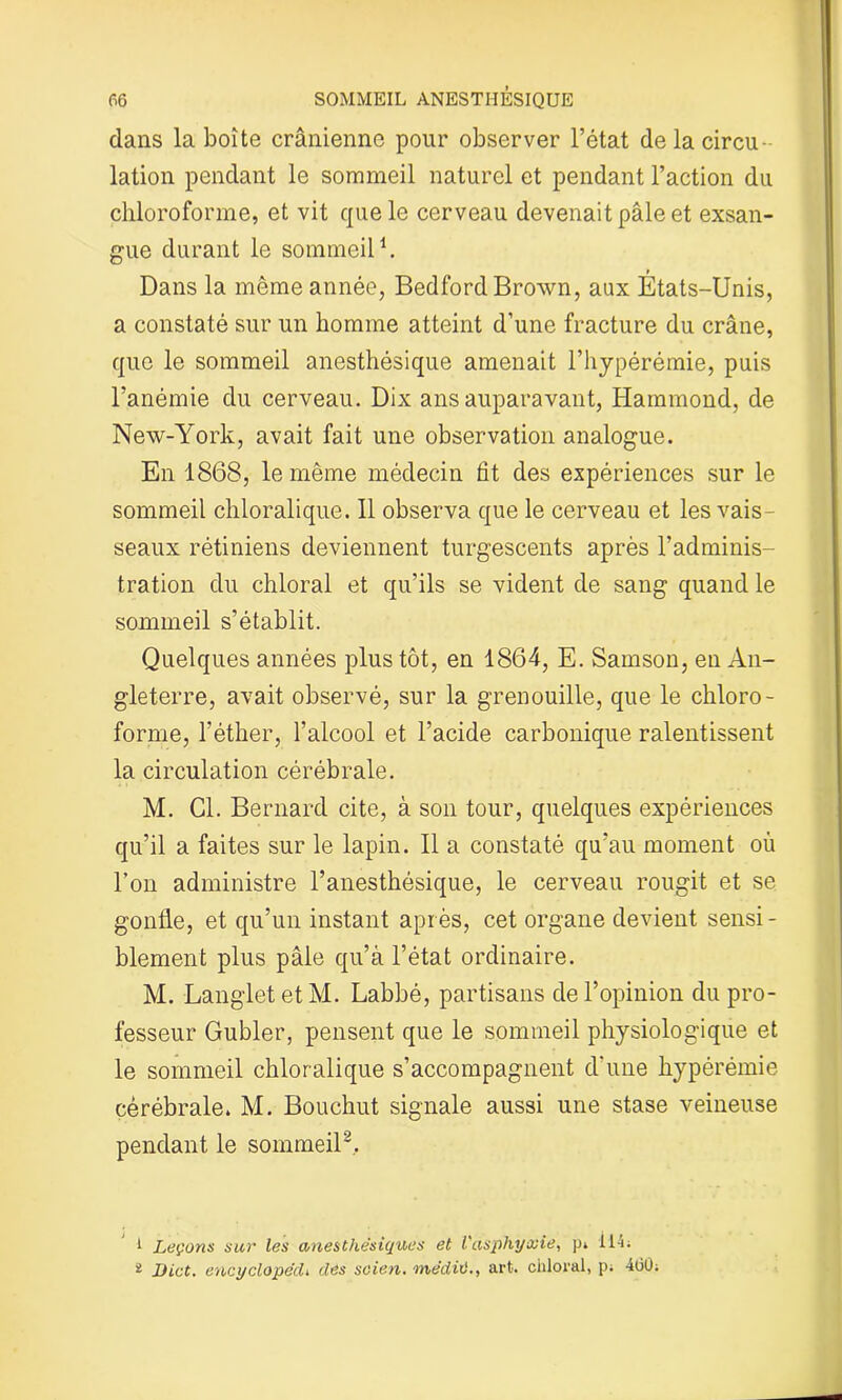 dans la boîte crânienne pour observer l’état de la circu- lation pendant le sommeil naturel et pendant l’action du chloroforme, et vit que le cerveau devenait pâle et exsan- gue durant le sommeil1. Dans la même année, Bedford Brown, aux Etats-Unis, a constaté sur un homme atteint d’une fracture du crâne, que le sommeil anesthésique amenait l’hypérémie, puis l’anémie du cerveau. Dix ans auparavant, Hammond, de New-York, avait fait une observation analogue. En 1868, le même médecin fit des expériences sur le sommeil chloralique. Il observa que le cerveau et les vais- seaux rétiniens deviennent turgescents après l’adminis- tration du chloral et qu’ils se vident de sang quand le sommeil s’établit. Quelques années plus tôt, en 1864, E. Samson, en An- gleterre, avait observé, sur la grenouille, que le chloro- forme, l'éther, l’alcool et l’acide carbonique ralentissent la circulation cérébrale. M. Cl. Bernard cite, à son tour, quelques expériences qu’il a faites sur le lapin. Il a constaté qu’au moment où l’on administre l’anesthésique, le cerveau rougit et se gonfle, et qu’un instant après, cet organe devient sensi- blement plus pâle qu’à l’état ordinaire. M. Langlet et M. Labbé, partisans de l’opinion du pro- fesseur Gubler, pensent que le sommeil physiologique et le sommeil chloralique s’accompagnent d'une hypérémie cérébrale. M. Bouchut signale aussi une stase veineuse pendant le sommeil2. 1 Leçons sur les anesthésiques et l'asphyxie, p» 114; i Dict. encyclopécli des soien. ■médit)., art. chloral, p; 460;