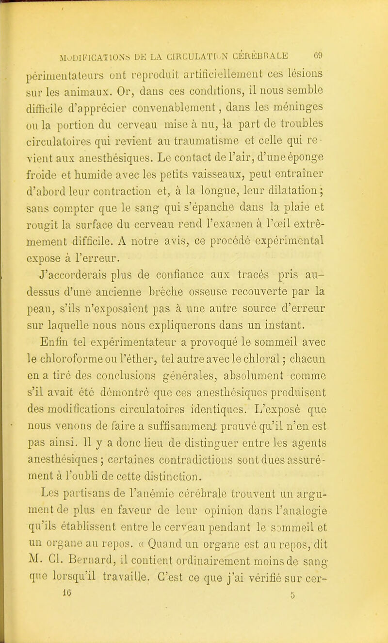 périmentateurs ont reproduit artificiellement ces lésions sur les animaux. Or, dans ces conditions, il nous semble difficile d’apprécier convenablement, dans les méninges ou la portion du cerveau mise à nu, la part de troubles circulatoires qui revient au traumatisme et celle qui re- vient aux anesthésiques. Le contact de l’air, d’une éponge froide et humide avec les petits vaisseaux, peut entraîner d’abord leur contraction et, à la longue, leur dilatation ; sans compter que le sang qui s’épanche dans la plaie et rougit la surface du cerveau rend l’examen à l’œil extrê- mement difficile. A notre avis, ce procédé expérimental expose à l’erreur. J’accorderais plus de confiance aux tracés pris au- dessus d’une ancienne brèche osseuse recouverte par la peau, s’ils n’exposaient pas à une autre source d’erreur sur laquelle nous nous expliquerons dans un instant. Enfin tel expérimentateur a provoqué le sommeil avec le chloroforme ou l’éther, tel autre avec le chloral ; chacun en a tiré des conclusions générales, absolument comme s’il avait été démontré que ces anesthésiques produisent des modifications circulatoires identiques. L’exposé que nous venons de faire a suffisamment prouvé qu’il n’en est pas ainsi. 11 y a donc lieu de distinguer entre les agents anesthésiques; certaines contradictions sont dues assuré- ment à l’oubli de cette distinction. Les partisans de l’anémie cérébrale trouvent un argu- ment de plus en faveur de leur opinion dans l’analogie qu’ils établissent entre le cerveau pendant le sommeil et un organe au repos. « Quand un organe est au repos, dit M. Cl. Bernard, il contient ordinairement moins de sang que lorsqu’il travaille. C’est ce que j’ai vérifié sur cer-