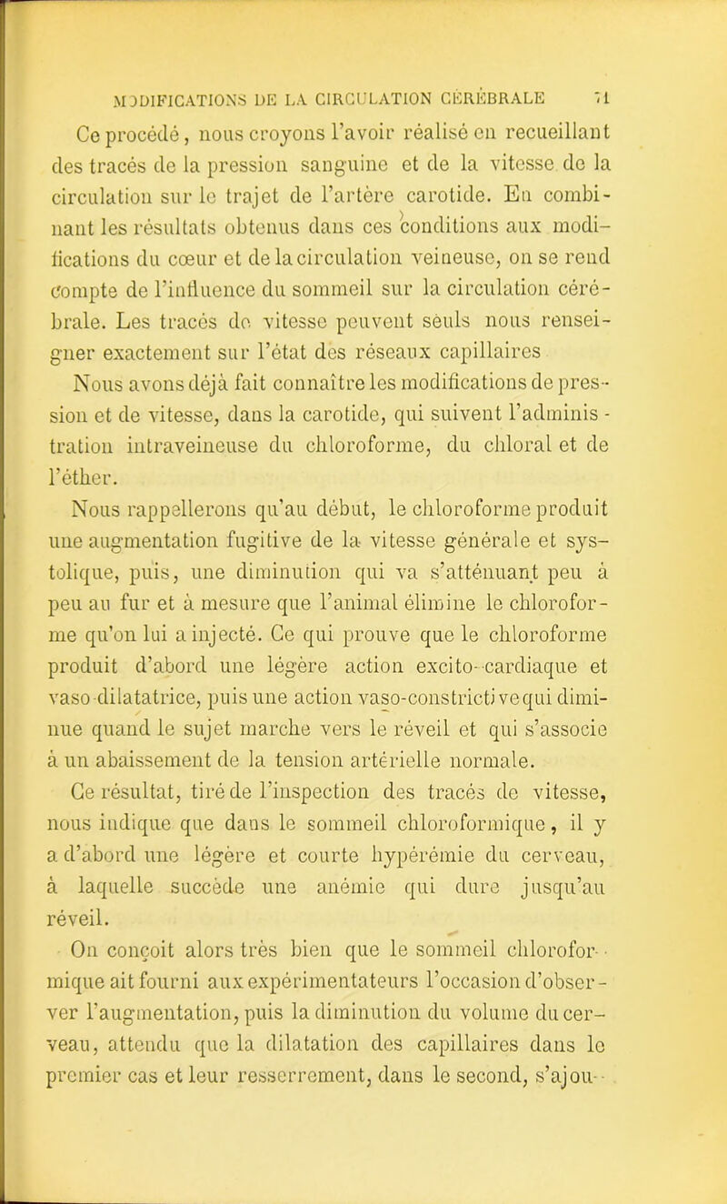 Ce procédé, nous croyons l’avoir réalisé en recueillant des tracés de la pression sanguine et de la vitesse de la circulation sur le trajet de l’artère carotide. Eu combi- nant les résultats obtenus dans ces conditions aux modi- fications du cœur et de la circulation veineuse, on se rend compte de l’influence du sommeil sur la circulation céré- brale. Les tracés do vitesse peuvent seuls nous rensei- gner exactement sur l’état des réseaux capillaires Nous avons déjà fait connaître les modifications de pres- sion et de vitesse, dans la carotide, qui suivent l’adminis - tration intraveineuse du chloroforme, du cliloral et de l’éther. Nous rappellerons qu’au début, le chloroforme produit une augmentation fugitive de la vitesse générale et sys- tolique, puis, une diminution qui va s’atténuant peu à peu au fur et à mesure que l’animal élimine le chlorofor- me qu’on lui a injecté. Ce qui prouve que le chloroforme produit d’abord une légère action excito-cardiaque et vaso-dilatatrice, puis une action vaso-constrictivequi dimi- nue quand le sujet marche vers le réveil et qui s’associe à un abaissement de la tension artérielle normale. Ce résultat, tiré de l’inspection des tracés de vitesse, nous indique que dans le sommeil chloroformique, il y a d’abord une légère et courte hypérémie du cerveau, à laquelle succède une anémie qui dure jusqu’au réveil. On conçoit alors très bien que le sommeil chlorofor- mique ait fourni aux expérimentateurs l’occasion d’obser- ver l’augmentation, puis la diminution du volume du cer- veau, attendu que la dilatation des capillaires dans le premier cas et leur resserrement, dans le second, s’ajou -