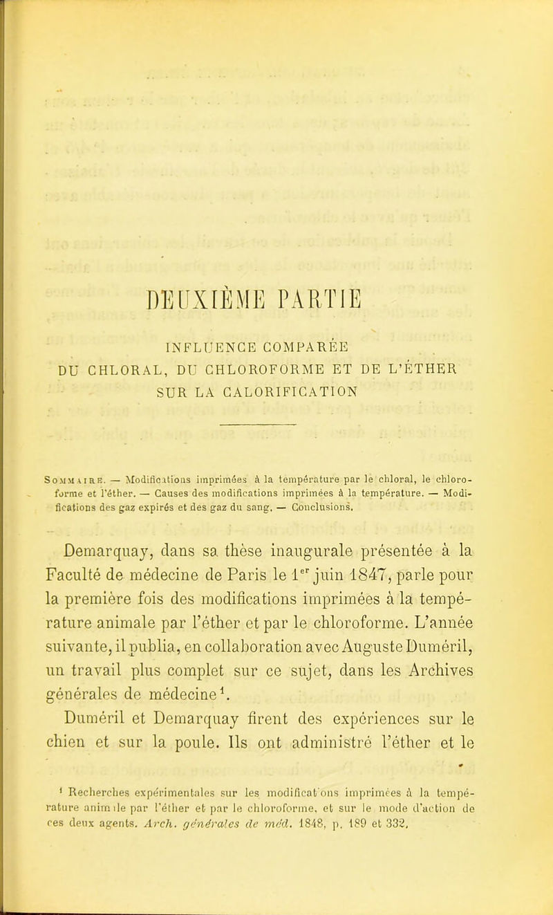 DEUXIÈME PARTIE INFLUENCE COMPARÉE DU CHLORAL, DU CHLOROFORME ET DE L’ÉTHER SUR LA CALORIFICATION Sommaire. — Modifications imprimées à la température par le cliloral, le chloro- forme et l’éther. — Causes des modifications imprimées à la température. — Modi- fications des gaz expirés et des gaz du sang. — Conclusions. Demarquay, clans sa thèse inaugurale présentée à la Faculté de médecine de Paris le 1er juin 1847, parle pour la première fois des modifications imprimées à la tempé- rature animale par l’éther et par le chloroforme. L’année suivante, il publia, en collaboration avec Auguste Duméril, un travail plus complet sur ce sujet, dans les Archives générales de médecine1. Duméril et Demarquay firent des expériences sur le chien et sur la poule. Ils ont administré l’éther et le # 1 Recherches expérimentales sur les modificat’ons imprimées à la tempé- rature animile par l'éther et par le chloroforme, et sur le mode d’action de ces deux agents. Arch. générales de méd. 1848, p. 189 et 332,