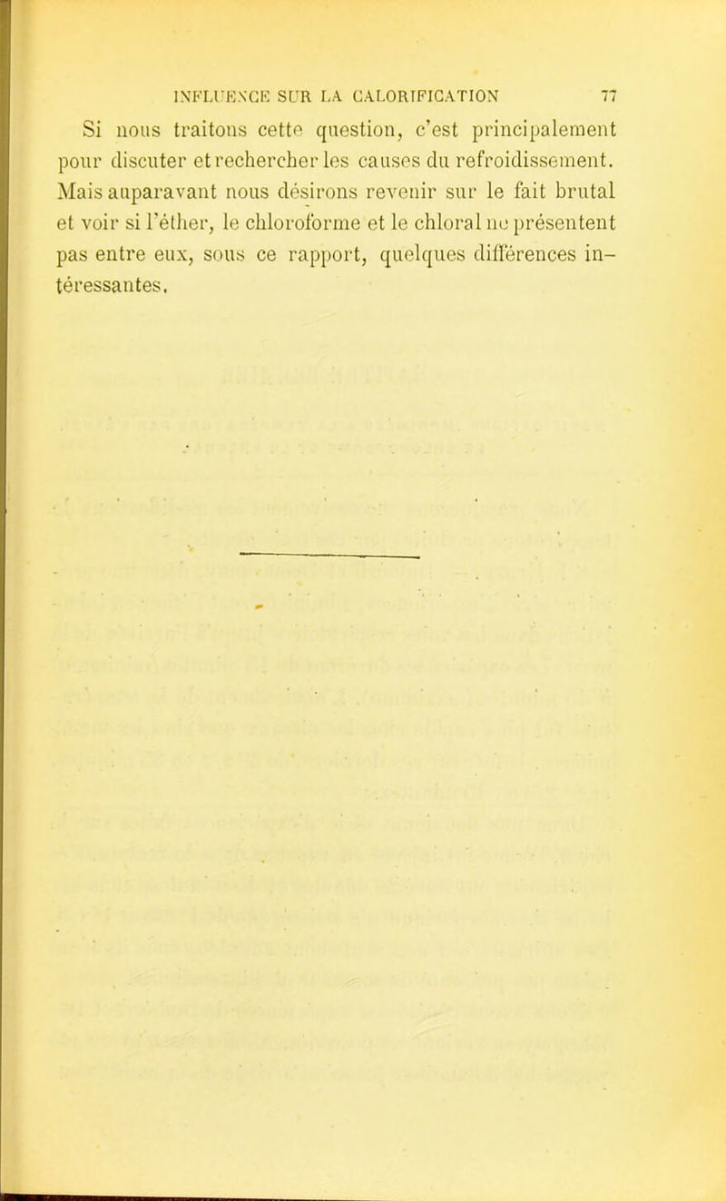 Si nous traitons cetto question, c’est principalement pour discuter et rechercher les causes du refroidissement. Mais auparavant nous désirons revenir sur le fait brutal et voir si l'éther, le chloroforme et le chloral ne présentent pas entre eux, sous ce rapport, quelques différences in- téressantes,