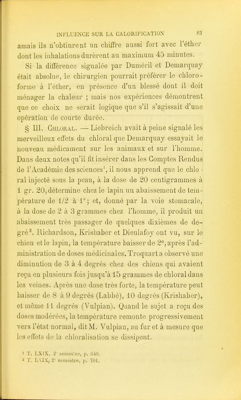 amais ils n’obtinrent un chiffre aussi fort avec l’éther dont les inhalations durèrent au maximum 45 minutes. Si la différence signalée par Duméril et Demarquay était absolue, le chirurgien pourrait préférer le chloro- forme à l’éther, en présence d’un blessé dont il doit ménager la chaleur ; mais nos expériences démontrent que ce choix ne serait logique que s’il s’agissait d’une opération de courte durée. § 111. Chloral. — Liebreicli avait à peine signalé les merveilleux effets du chloral que Demarquay essayait le nouveau médicament sur les animaux et sur l’homme. Dans deux notes qu’il fit insérer dans les Comptes Rendus de l’Académie des sciences1, il nous apprend que le clilo - ral injecté sous la peau, à la dose de 20 centigrammes à i gr. 20, détermine chez le lapin un abaissement de tem- pérature de 1/2 à 1°; et, donné par la voie stomacale, à la dose de 2 à 3 grammes chez l’homme, il produit un abaissement très passager de quelques dixièmes de de- gré2. Richardson, Krishaber et Dieulafoy ont vu, sur le chien et le lapin, la température baisser de 2°, après l’ad- ministration de doses médicinales. Troquart a observé une diminution de 3 à 4 degrés chez des chiens qui avaient reçu en plusieurs fois jusqu’à 15 grammes de chloral dans les veines. Après une dose très forte, la température peut baisser de 8 à 9 degrés (Labbé), 10 degrés (Krishaber), et même il degrés (Vulpian). Quand le sujet a reçu des doses modérées, la température remonte progressivement vers l’état normal, dit M. Vulpian, au fur et à mesure que les effets de la chloralisation se dissipent. 1 T. LXIX, 2’ seriieslre, p. 040. 2 T. L\IX, 2’ semestre, p. TOI.