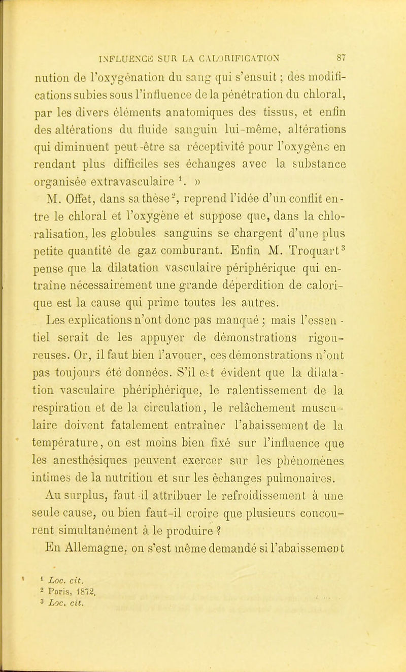 nution de l’oxygénation du sang qui s’ensuit ; des modifi- cations subies sous l’influence de la pénétration du chloral, par les divers éléments anatomiques des tissus, et enfin des altérations du fluide sanguin lui-même, altérations qui diminuent peut -être sa réceptivité pour l’oxygène en rendant plus difficiles ses échanges avec la substance organisée extravasculaire 1 2. » M. Offet, dans sa thèse-, reprend l’idée d’un conflit en- tre le chloral et l’oxygène et suppose que, dans la chlo- ralisation, les globules sanguins se chargent d’une plus petite quantité de gaz comburant. Enfin M. Troquart3 pense que la dilatation vasculaire périphérique qui en- traîne nécessairement une grande déperdition de calori- que est la cause qui prime toutes les autres. Les explications n’ont donc pas manqué ; mais Fcssen - tiel serait de les appuyer de démonstrations rigou- reuses. Or, il faut bien l’avouer, ces démonstrations n’ont pas toujours été données. S’il est évident que la dilala- tion vasculaire phériphérique, le ralentissement de la respiration et de la circulation, le relâchement muscu- laire doivent fatalement entraîner l’abaissement de la température, on est moins bien fixé sur l’influence que les anesthésiques peuvent exercer sur les phénomènes intimes de la nutrition et sur les échanges pulmonaires. Au surplus, faut-il attribuer le refroidissement à une seule cause, ou bien faut-il croire que plusieurs concou- rent simultanément à le produire ? En Allemagne, on s’est même demandé si rabaissement « 1 Loc. cit. 2 Paris, 1872, 3 Loc. cit.