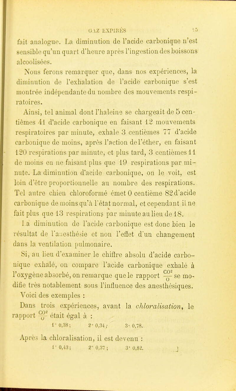 fait analogue. La diminution de l’acide carbonique n’est sensible qu’un quart d’heure après l’ingestion des boissons alcoolisées. Nous ferons remarquer que, dans nos expériences, la diminution de l’exhalation de l'acide carbonique s’est montrée indépendante du nombre des mouvements respi- ratoires. Ainsi, tel animal dont l’haleine se chargeait de 5 cen- tièmes 41 d’acide carbonique en faisant 12 mouvements respiratoires par minute, exhale 3 centièmes 77 d’acide carbonique de moins, après l’action de l'éther, en faisant 120 respirations par minute, et plus tard, 3 centièmes 11 de moins en ne faisant plus que 19 respirations par mi- nute. La diminution d’acide carbonique, on le voit, est loin d’ètre proportionnelle au nombre des respirations. Tel autre chien chloroformé émet 0 centième 82 d’acide carbonique de moins qu’à l'état normal, et cependant il ne fait plus que 13 respirations par minute au lieu de 18. La diminution de l’acide carbonique est donc bien le résultat de l’anesthésie et non l’effet d'un changement dans la ventilation pulmonaire. Si, au lieu d’examiner le chiffre absolu d’acide carbo- nique exhalé, on compare l’acide carbonique exhalé à l’oxygène absorbé, on remarque que le rapport ^ se mo- difie très notablement sous l’influence des anesthésiques. Voici des exemples : Dans trois expériences, avant la chloralisation, le PO 2 rapport — était égal à : 1° 0,38 ; 2“ 0,34; 3» 0,78. Après la chloralisation, il est devenu : 1“ 0,43; 2” 0,37; 3“ 0,82. 1 - -J