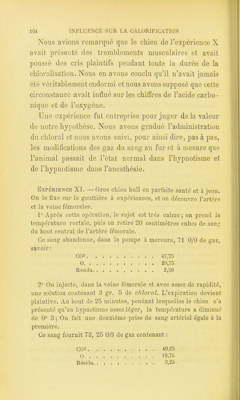 Nous avions remarqué que le chien de l’expérience X avait présenté des tremblements musculaires et avait poussé des cris plaintifs pendant toute la durée de la chloralisation. Nous en avons conclu qu’il n’avait jamais été véritablement endormi et nous avons supposé que cette circonstance avait influé sur les chiffres de l’acide carbo- nique et de l’oxygène. Une expérience fut entreprise pour juger delà valeur de notre hypothèse. Nous avons gradué l’administration du chloral et nous avons suivi, pour ainsi dire, pas à pas, les modifications des gaz du sang au fur et à mesure que l’animal passait de l’état normal dans l’hypnotisme et de l'hypnotisme dans l’anesthésie. Expérience XI. — Gros chien bull en parfaite santé et à jeun. On le fixe sur la gouttière k expériences, et on découvre l’artère et la veine fémorales. 1° Après cette opération, le sujet est très calme; on prend la température rectale, puis on retire 20 centimètres cubes de sang du bout central de l’artère fémorale. Ce sang abandonne, dans la pompe à mercure, 71 0/0 de gaz, savoir : CO2 47,75 0 20,75 Résidu 2,50 2° On injecte, dans la veine fémorale et avec assez de rapidité, une solution contenant 3 gr. 5 de chloral. L’expiration devient plaintive. Au bout de 25 minutes, pendant lesquelles le chien n’a présenté qu’un hypnotisme assez léger, la température a diminué de 0° 3 ; On fait une deuxième prise de sang artériel égale à la première. Ce sang fournit 72, 25 0/0 de gaz contenant : CO2. . O. . . Résidu. . 49,25 19,75 3,25