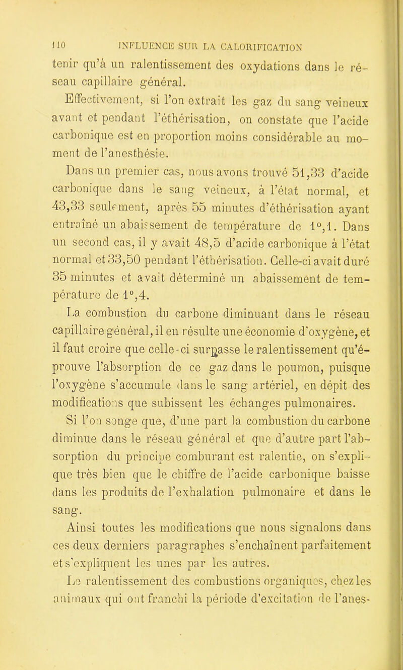 tenir qu’à un ralentissement des oxydations dans le ré- seau capillaire général. Effectivement, si l’on extrait les gaz du sang veineux avant et pendant l’éthérisation, on constate que l’acide carbonique est en proportion moins considérable au mo- ment de l’anesthésie. Dans un premier cas, nous avons trouvé 51,33 d’acide carbonique dans le sang veineux, à l’état normal, et 43,33 seulement, après 55 minutes d’éthérisation ayant entraîné un abaissement de température de 1°,1. Dans un second cas, il y avait 48,5 d’acide carbonique à l’état normal et 33,50 pendant l’éthérisation. Celle-ci avait duré 35 minutes et avait déterminé un abaissement de tem- pérature de 1°,4. La combustion du carbone diminuant dans le réseau capillaire général, il en résulte une économie d’oxygène, et il faut croire que celle-ci surfasse le ralentissement qu’é- prouve l’absorption de ce gaz dans le poumon, puisque l’oxygène s’accumule dans le sang artériel, en dépit des modifications que subissent les échanges pulmonaires. Si l’on songe que, d’une part la combustion du carbone diminue dans le réseau général et que d’autre part l’ab- sorption du principe comburant est ralentie, on s’expli- que très bien que le chiffre de l’acide carbonique baisse dans les produits de l’exhalation pulmonaire et dans le sang. Ainsi toutes les modifications que nous signalons dans ces deux derniers paragraphes s’enchaînent parfaitement et s’expliquent les unes par les autres. Le ralentissement des combustions organiques, chez les animaux qui ont franchi la période d’excitation de Fanes-