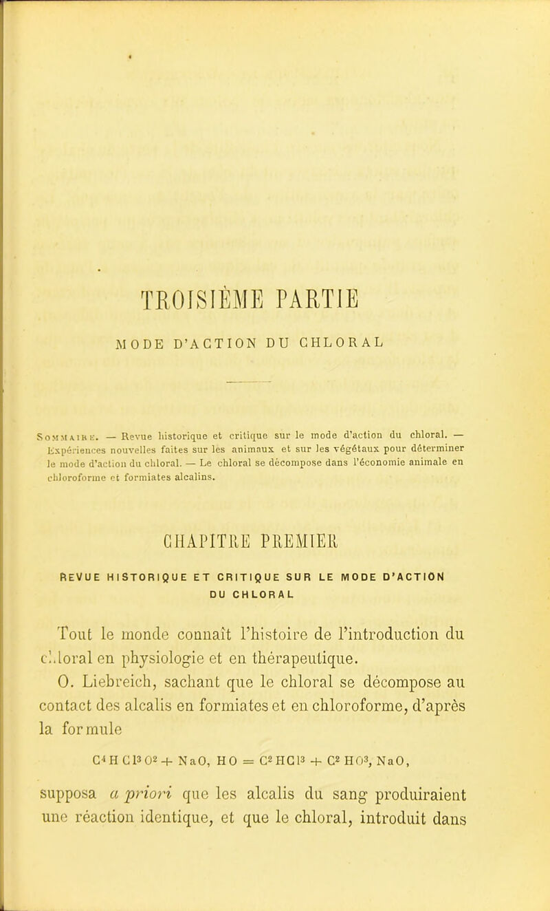 TROISIÈME PARTIE MODE D’ACTION DU CHLORAL SoMMAih K* — Revue historique et critique sur le mode d’action du chloral. — Expériences nouvelles faites sur les animaux et sur les végétaux pour déterminer le mode d’action du chloral. — Le chloral se décompose dans l’économie animale en chloroforme et formiates alcalins. CHAPITRE PREMIER REVUE HISTORIQUE ET CRITIQUE SUR LE MODE D’ACTION DU CHLORAL Tout le monde connaît l’histoire de l’introduction du cl dorai en physiologie et en thérapeutique. 0. Liebreich, sachant que le chloral se décompose au contact des alcalis en formiates et en chloroforme, d’après la formule CD H G l3 02 + NaO, HO = C2HC13 + C2 HO3, NaO, supposa a priori que les alcalis du sang produiraient une réaction identique, et que le chloral, introduit dans