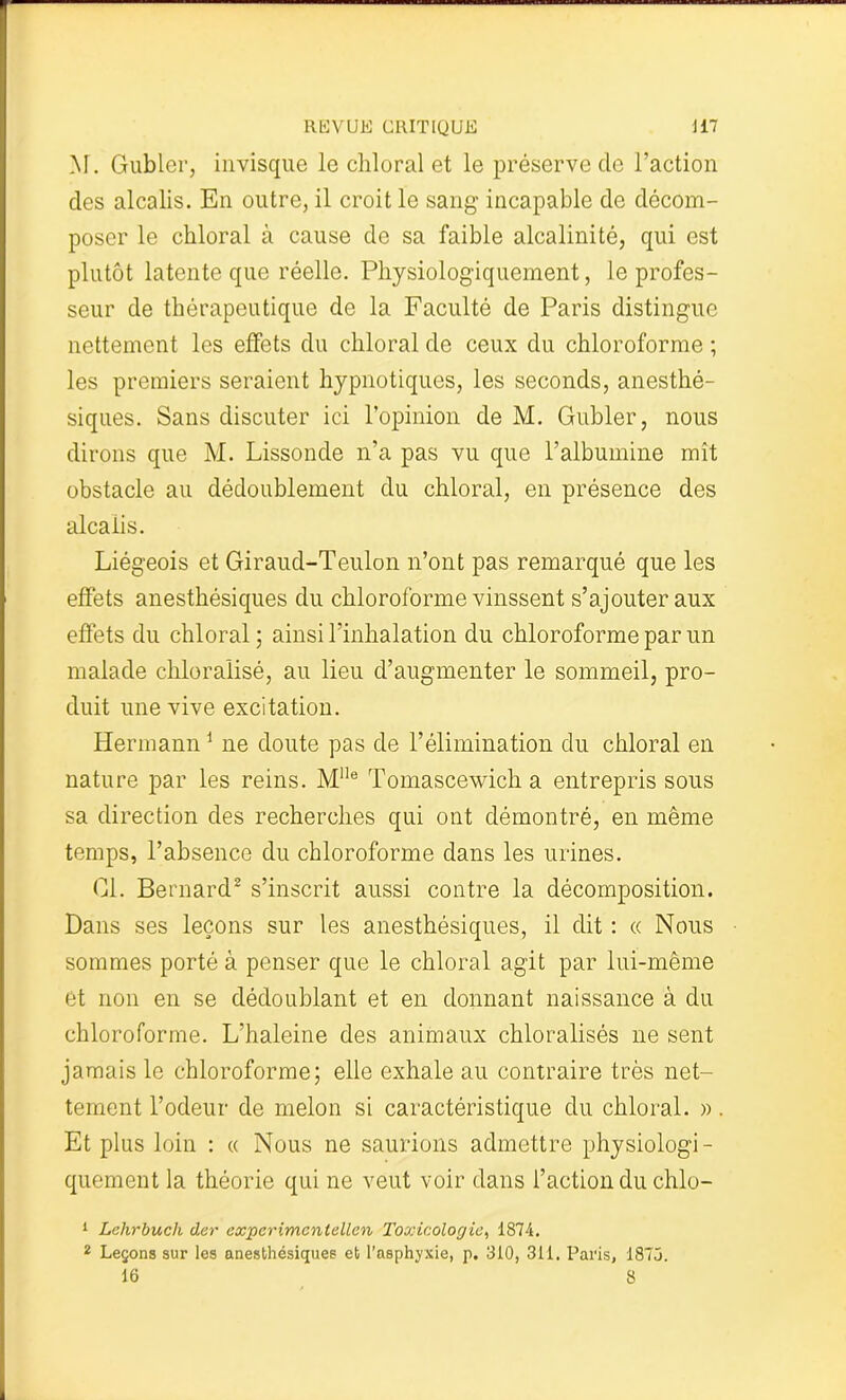 M. Gublcr, invisque le chloral et le préserve de l’action des alcalis. En outre, il croit le sang incapable de décom- poser le chloral à cause de sa faible alcalinité, qui est plutôt latente que réelle. Physiologiquement, le profes- seur de thérapeutique de la Faculté de Paris distingue nettement les effets du chloral de ceux du chloroforme ; les premiers seraient hypnotiques, les seconds, anesthé- siques. Sans discuter ici l’opinion de M. Gubler, nous dirons que M. Lissonde n’a pas vu que l’albumine mît obstacle au dédoublement du chloral, en présence des alcaiis. Liégeois et Giraud-Teulon n’ont pas remarqué que les effets anesthésiques du chloroforme vinssent s’ajouter aux effets du chloral; ainsi l’inhalation du chloroforme par un malade chloralisé, au lieu d’augmenter le sommeil, pro- duit une vive excitation. Hermann1 ne doute pas de l’élimination du chloral en nature par les reins. Mlle Tomascewich a entrepris sous sa direction des recherches qui ont démontré, en même temps, l’absence du chloroforme dans les urines. Cl. Bernard2 s’inscrit aussi contre la décomposition. Dans ses leçons sur les anesthésiques, il dit : « Nous sommes porté à penser que le chloral agit par lui-même et non en se dédoublant et en donnant naissance à du chloroforme. L’haleine des animaux chloralisés ne sent jamais le chloroforme; elle exhale au contraire très net- tement l’odeur de melon si caractéristique du chloral. ». Et plus loin : « Nous ne saurions admettre physiologi- quement la théorie qui ne veut voir dans l’action du chlo- 1 Lehrbuch der expcrimcntellen Toxicologie, 1874. 2 Leçons sur les anesthésiques et l’asphyxie, p. 310, 311. Paris, 1873. 16 8