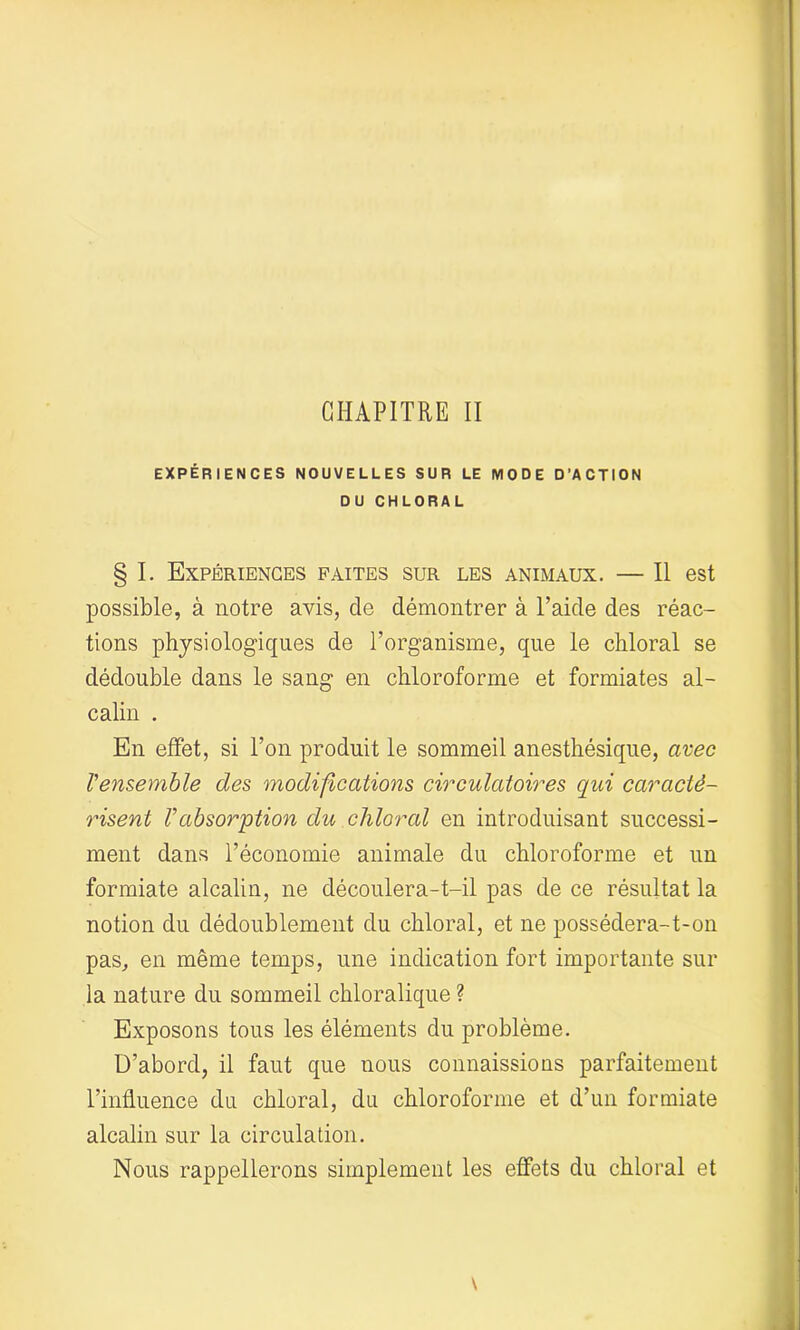 CHAPITRE II EXPÉRIENCES NOUVELLES SUR LE MODE D’ACTION DU CHLORAL § I. Expériences faites sur les animaux. — Il est possible, à notre avis, cle démontrer à l’aide des réac- tions physiologiques de l’organisme, que le chloral se dédouble dans le sang en chloroforme et formiates al- calin . En effet, si l’on produit le sommeil anesthésique, avec l'ensemble des modifications circulatoires qui caracté- risent Vabsorption du chloral en introduisant successi- ment dans l’économie animale du chloroforme et un formiate alcalin, ne découlera-t-il pas de ce résultat la notion du dédoublement du chloral, et ne possédera-t-on pas, en même temps, une indication fort importante sur la nature du sommeil chloralique ? Exposons tous les éléments du problème. D’abord, il faut que nous connaissions parfaitement l’influence du chloral, du chloroforme et d’un formiate alcalin sur la circulation. Nous rappellerons simplement les effets du chloral et