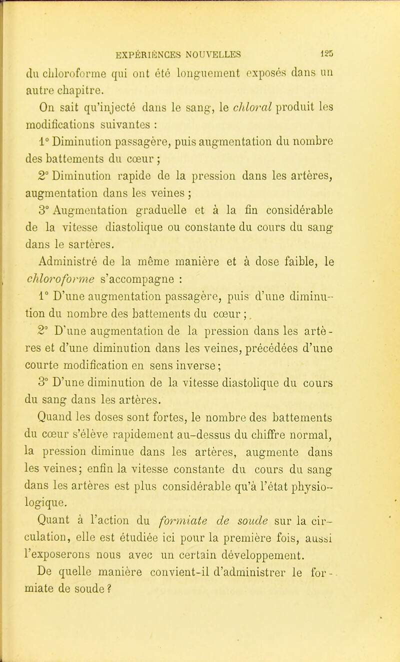 du chloroforme qui ont été longuement exposés dans un autre chapitre. On sait qu’injecté dans le sang', le chloral produit les modifications suivantes : 1° Diminution passagère, puis augmentation du nombre des battements du cœur ; 2° Diminution rapide de la pression dans les artères, augmentation dans les veines ; 3° Augmentation graduelle et à la fin considérable de la vitesse diastolique ou constante du cours du sang dans le sartères. Administré de la même manière et à dose faible, le chloroforme s’accompagne : 1° D’une augmentation passagère, puis d’une diminu- tion du nombre des battements du cœur ;. 2° D’une augmentation de la pression dans les artè- res et d’une diminution dans les veines, précédées d’une courte modification en sens inverse ; 3° D’une diminution de la vitesse diastolique du cours du sang dans les artères. Quand les doses sont fortes, le nombre des battements du cœur s’élève rapidement au-dessus du chiffre normal, la pression diminue dans les artères, augmente dans les veines; enfin la vitesse constante du cours du sang dans les artères est plus considérable qu’à l’état physio- logique. Quant à l’action du formiate de soude sur la cir- culation, elle est étudiée ici pour la première fois, aussi l’exposerons nous avec un certain développement. De quelle manière convient-il d’administrer le for - miate de soude ?