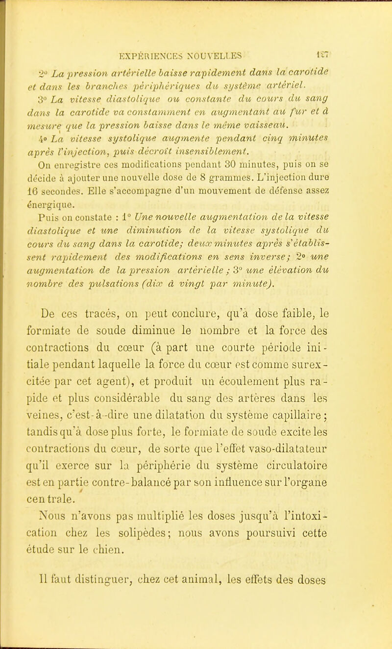 2° La pression artérielle baisse rapidement dans la carotide et dans les branches périphériques du système artériel. 3° La vitesse diastolique ou constante du cours du sang dans la carotide va constamment en augmentant au fur et à mesure que la pression baisse dans le même vaisseau. ■\° La vitesse systolique augmente pendant cinq minutes après l’injection, puis décroît insensiblement. On enregistre ces modifications pendant 30 minutes, puis on se décide à ajouter une nouvelle dose de 8 grammes. L’injection dure 16 secondes. Elle s’accompagne d’un mouvement de défense assez énergique. Puis on constate : 1° Une nouvelle augmentation de la vitesse diastolique et une diminution de la vitesse systolique du cours du sang dans la carotide; deux minutes après s'établis- sent rapidement des modifications en sens inverse; 2° une augmentation de la i^ression artérielle ; 3° une élévation dx<> nombre des pulsations (dix à vingt par minute). De ces tracés, on peut conclure, qu’à dose faible, le formiate de soude diminue le nombre et la force des contractions du cœur (à part une courte période ini - tiale pendant laquelle la force du cœur est comme surex- citée par cet agent), et produit un écoulement plus ra- pide et plus considérable du sang' des artères dans les veines, c’est-à-dire une dilatation du système capillaire; tandis qu’à dose plus forte, le formiate de soude excite les contractions du cœur, de sorte que l’effet vaso-dilatateur qu’il exerce sur la périphérie du système circulatoire est en partie contre-balancé par son influence sur l’organe centrale. Nous n’avons pas multiplié les doses jusqu’à l’intoxi- cation chez les solipèdes; nous avons poursuivi cette étude sur le chien. 11 faut distinguer, chez cet animal, les effets des doses