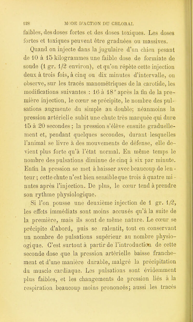 faibles, des doses fortes et des doses toxiques. Les doses fortes et toxiques peuvent être graduées ou massives. Quand on injecte dans la jugulaire d’un chien pesant de 10 à 15 kilogrammes une faible dose de formiate de soude (1 gr. 1/2 environ), et qu’on répète cette injection deux à trois fois, à cinq ou dix minutes d’intervalle, on observe, sur les tracés manométriques de la carotide, les modifications suivantes : 16 à 18 après la fin de la pre- mière injection, le cœur se précipite, le nombre des pul- sations augmente du simple au double; néanmoins la pression artériell e subit une chute très marquée qui dure 15 à 20 secondes ; la pression s’élève ensuite graduelle- ment et, pendant quelques secondes, durant lesquelles l’animal se livre à des mouvements de défense, elle de- vient plus forte qu’à l’état normal. En même temps le nombre des pulsations diminue de cinq à six par minute. Enfin la pression se met à baisser avec beaucoup de len- teur ; cette chute n’est bien sensible que trois à quatre mi - nutes après l’injection. De plus, le cœur tend à prendre son rythme physiologique. Si l’on pousse une deuxième injection de 1 gr. 1/2, les effets immédiats sont moins accusés qu’à la suite de la première, mais ils sont de même nature. Le cœur se précipite d’abord, puis se ralentit, tout en conservant un nombre de pulsations supérieur au nombre physio- ogique. C’est surtout à partir de l’introduction de cette seconde dose que la pression artérielle baisse franche- ment et d’une manière durable, malgré la précipitation du muscle cardiaque. Les pulsations sont évidemment plus faibles, et les changements de pression liés à la respiration beaucoup moins prononcés; aussi les tracés