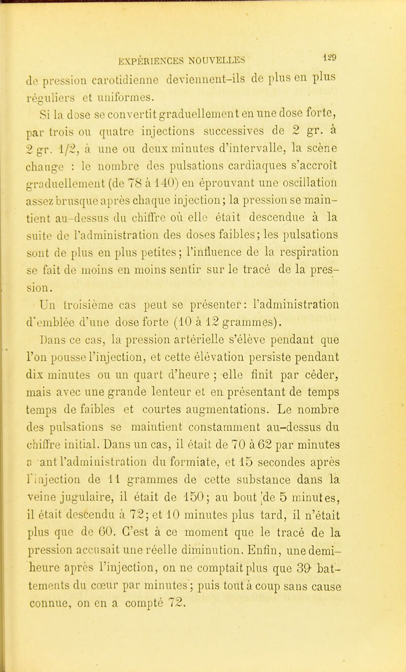 cle pression carotidienne deviennent-ils de plus en plus réguliers et uniformes. Si la dose se convertit graduellement en une dose forte, par trois ou quatre injections successives de 2 gr. à 2 gr. 1/2, à une ou deux minutes d’intervalle, la scène change : le nombre des pulsations cardiaques s’accroît graduellement (de 78 à 140) en éprouvant une oscillation assez brusque après chaque injection ; la pression se main- tient au-dessus du chiffre où elle était descendue à la suite de l’administration des doses faibles; les pulsations sont de plus en plus petites; l’influence de la respiration se fait de moins en moins sentir sur le tracé de la pres- sion. Un troisième cas peut se présenter: l’administration d'emblée d’une dose forte (10 à 12 grammes). Dans ce cas, la pression artérielle s’élève pendant que l’on pousse l’injection, et cette élévation persiste pendant dix minutes ou un quart d’heure ; elle finit par céder, mais avec une grande lenteur et en présentant de temps temps de faibles et courtes augmentations. Le nombre des pulsations se maintient constamment au-dessus du chiffre initial. Dans un cas, il était de 70 à 62 par minutes a ant l’administration du formiate, et 15 secondes après l'injection de 11 grammes de cette substance dans la veine jugulaire, il était de 150; au boutade 5 minutes, il était descendu à 72; et 10 minutes plus tard, il n’était plus que de 60. C’est à ce moment que le tracé de la pression accusait une réelle diminution. Enfin, unedemi- heure après l’injection, on ne comptait plus que 39- bat- tements du cœur par minutes ; puis tout à coup sans cause connue, on en a compté 72.