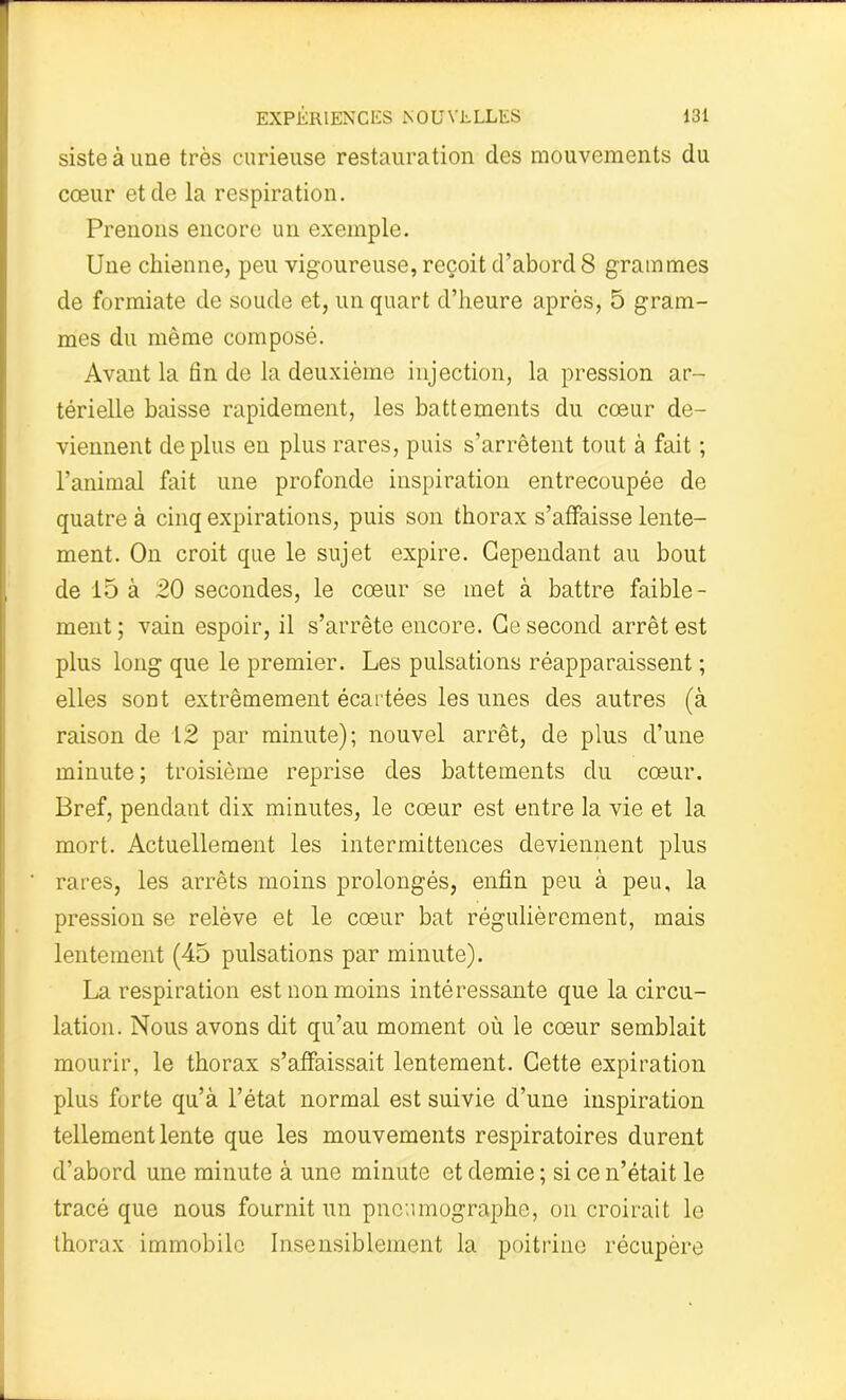 siste à une très curieuse restauration des mouvements du cœur et de la respiration. Prenons encore un exemple. Une chienne, peu vigoureuse, reçoit d’abord 8 grammes de formiate de soude et, un quart d’heure après, 5 gram- mes du même composé. Avant la fin de la deuxième injection, la pression ar- térielle baisse rapidement, les battements du cœur de- viennent déplus en plus rares, puis s’arrêtent tout à fait ; l’animal fait une profonde inspiration entrecoupée de quatre à cinq expirations, puis son thorax s’affaisse lente- ment. On croit que le sujet expire. Cependant au bout de 15 à 20 secondes, le cœur se met à battre faible- ment ; vain espoir, il s’arrête encore. Ce second arrêt est plus long que le premier. Les pulsations réapparaissent ; elles sont extrêmement écartées les unes des autres (à raison de 12 par minute); nouvel arrêt, de plus d’une minute; troisième reprise des battements du cœur. Bref, pendant dix minutes, le cœur est entre la vie et la mort. Actuellement les intermittences deviennent plus rares, les arrêts moins prolongés, enfin peu à peu, la pression se relève et le cœur bat régulièrement, mais lentement (45 pulsations par minute). La respiration est non moins intéressante que la circu- lation. Nous avons dit qu’au moment où le cœur semblait mourir, le thorax s’affaissait lentement. Cette expiration plus forte qu’à l’état normal est suivie d’une inspiration tellement lente que les mouvements respiratoires durent d’abord une minute à une minute et demie ; si ce n’était le tracé que nous fournit un pncumographe, on croirait le thorax immobile Insensiblement la poitrine récupère