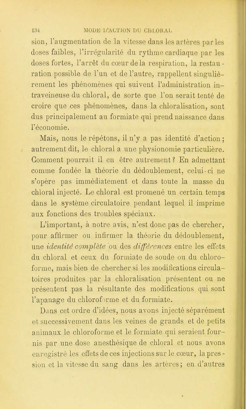 sion, l’augmentation de la vitesse dans les artères parles doses faibles, l’irrégularité du rythme cardiaque par les doses fortes, l’arrêt du cœur de la respiration, la restau- ration possible de l’un et de l’autre, rappellent singuliè- rement les phénomènes qui suivent l’administration in- traveineuse du chloral, de sorte que l’on serait tenté de croire que ces phénomènes, dans la chloralisation, sont dus principalement au formiate qui prend naissance dans l’économie. Mais, nous le répétons, il n’y a pas identité d’action ; autrement dit, le chloral a une physionomie particulière. Gomment pourrait il en être autrement ? En admettant comme fondée la théorie du dédoublement, celui-ci ne s’opère pas immédiatement et dans toute la masse du chloral injecté. Le chloral est promené un certain temps dans le système circulatoire pendant lequel il imprime aux fonctions des troubles spéciaux. L’important, à notre avis, n’est donc pas de chercher, pour affirmer ou infirmer la théorie du dédoublement, une identité complète ou des différences entre les effets du chloral et ceux du formiate de soude ou du chloro- forme, mais bien de chercher si les modifications circula- toires produites par la chloralisation présentent ou ne présentent pas la résultante des modifications qui sont l’apanage du chloroforme et du formiate. Dans cet ordre d’idées, nous avons injecté séparément et successivement dans les veines de grands et de petits animaux le chloroforme et le formiate qui seraient four- nis par une dose anesthésique de chloral et nous avons enregistré les effets de ces injections sur le cœur, la près - sion et la vitesse du sang dans les artères ; en d’autres