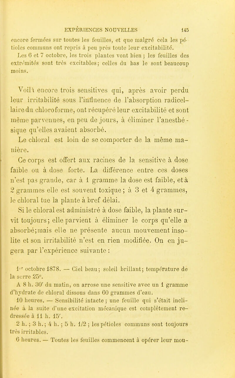 encore fermées sur toutes les feuilles, et que malgré cela les pé- tioles communs ont repris à peu près toute leur excitabilité. Les 6 et 7 octobre, les trois plantes vont bien ; les feuilles des extrémités sont très excitables; celles du bas le sont beaucoup moins. Voilà encore trois sensitives qui, après avoir perdu leur irritabilité sous l’influence de l’absorption radicel- lairedu chloroforme, ont récupéré leur excitabilité et sont même parvenues, en peu de jours, à éliminer l’anesthé - sique qu’elles avaient absorbé. Le chloral est loin de se comporter de la même ma- nière. Ce corps est offert aux racines de la sensitive à dose faible ou à dose forte. La différence entre ces doses n’est pas grande, car à i gramme la dose est faible, et à 2 grammes elle est souvent toxique ; à 3 et 4 grammes, Je chloral tue la plante à bref délai. Si le chloral est administré à dose faible, la plante sur- vit toujours; elle parvient à éliminer le corps qu’elle a absorbé;mais elle ne présente aucun mouvement inso- lite et son irritabilité n’est en rien modifiée. On en ju- gera par l’expérience suivante : l,r octobre 1878. — Ciel beau; soleil brillant; température de la serre 25°. A 8 h. 30' du matin, on arrose une sensitive avec un 1 gramme d’hydrate de chloral dissous dans 60 grammes d’eau. 10 heures. — Sensibilité intacte ; une feuille qui s’était incli- née à la suite d’une excitation mécanique est complètement re- dressée à 11 h. 15'. 2 h. ; 3 h. ; 4 h. ; 5 h. 1/2; les pétioles communs sont toujours très irritables. 6 heures. — Toutes les feuilles commencent à opérer leur mou-